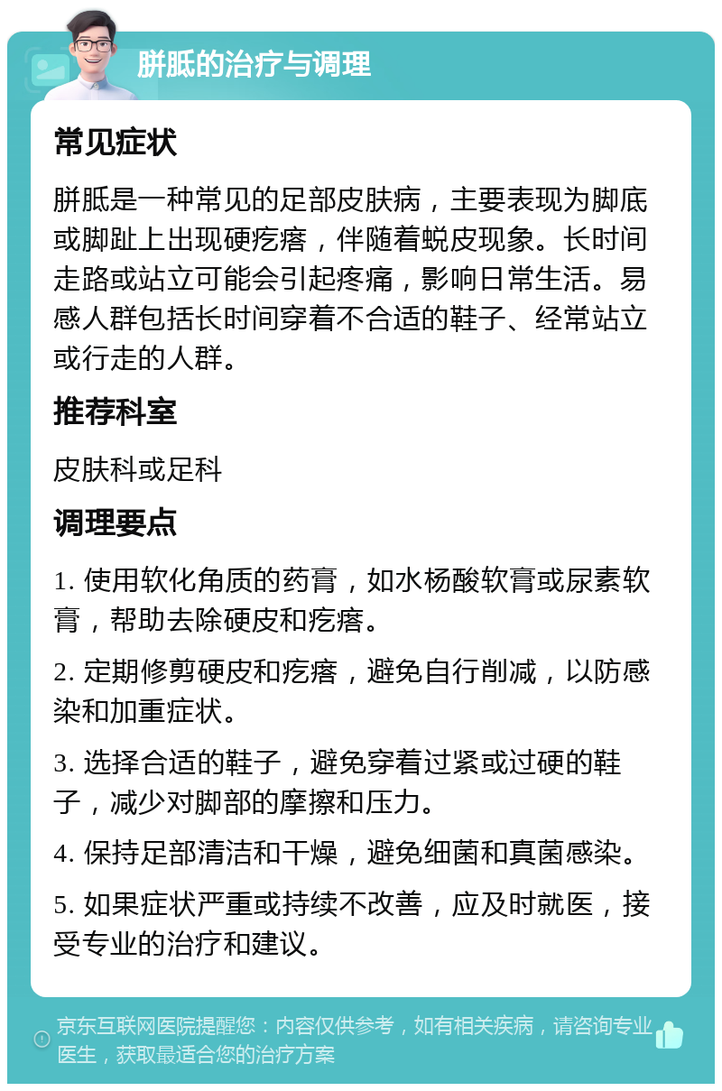 胼胝的治疗与调理 常见症状 胼胝是一种常见的足部皮肤病，主要表现为脚底或脚趾上出现硬疙瘩，伴随着蜕皮现象。长时间走路或站立可能会引起疼痛，影响日常生活。易感人群包括长时间穿着不合适的鞋子、经常站立或行走的人群。 推荐科室 皮肤科或足科 调理要点 1. 使用软化角质的药膏，如水杨酸软膏或尿素软膏，帮助去除硬皮和疙瘩。 2. 定期修剪硬皮和疙瘩，避免自行削减，以防感染和加重症状。 3. 选择合适的鞋子，避免穿着过紧或过硬的鞋子，减少对脚部的摩擦和压力。 4. 保持足部清洁和干燥，避免细菌和真菌感染。 5. 如果症状严重或持续不改善，应及时就医，接受专业的治疗和建议。