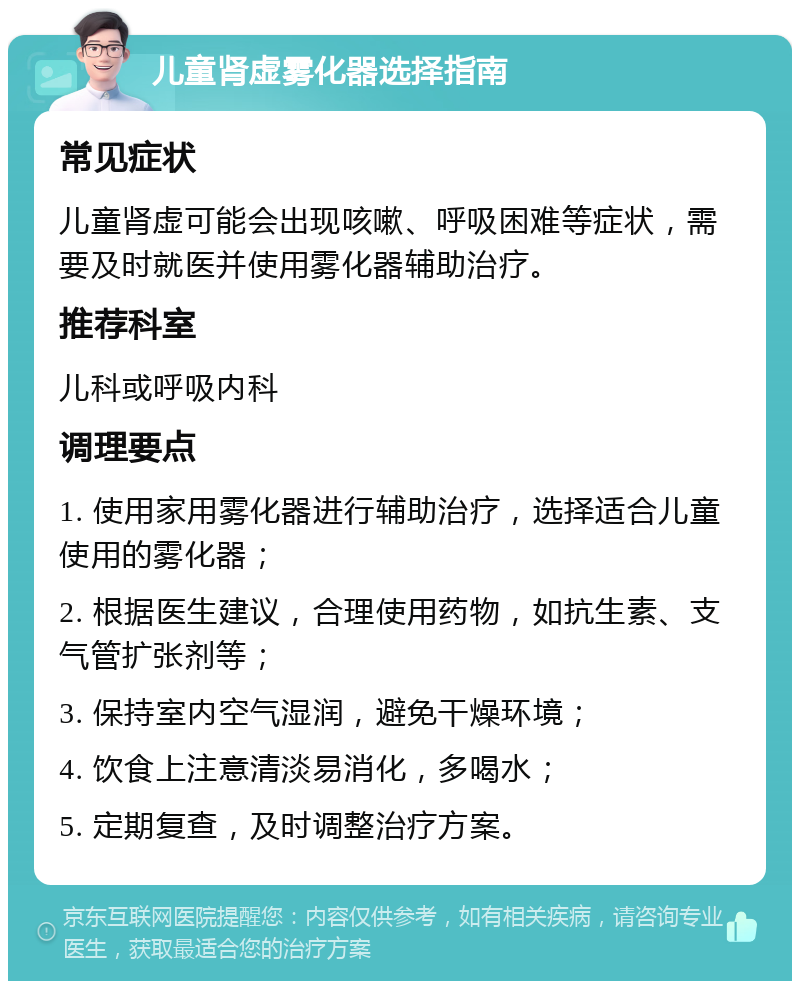 儿童肾虚雾化器选择指南 常见症状 儿童肾虚可能会出现咳嗽、呼吸困难等症状，需要及时就医并使用雾化器辅助治疗。 推荐科室 儿科或呼吸内科 调理要点 1. 使用家用雾化器进行辅助治疗，选择适合儿童使用的雾化器； 2. 根据医生建议，合理使用药物，如抗生素、支气管扩张剂等； 3. 保持室内空气湿润，避免干燥环境； 4. 饮食上注意清淡易消化，多喝水； 5. 定期复查，及时调整治疗方案。