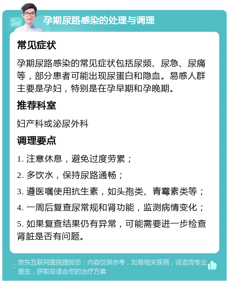 孕期尿路感染的处理与调理 常见症状 孕期尿路感染的常见症状包括尿频、尿急、尿痛等，部分患者可能出现尿蛋白和隐血。易感人群主要是孕妇，特别是在孕早期和孕晚期。 推荐科室 妇产科或泌尿外科 调理要点 1. 注意休息，避免过度劳累； 2. 多饮水，保持尿路通畅； 3. 遵医嘱使用抗生素，如头孢类、青霉素类等； 4. 一周后复查尿常规和肾功能，监测病情变化； 5. 如果复查结果仍有异常，可能需要进一步检查肾脏是否有问题。