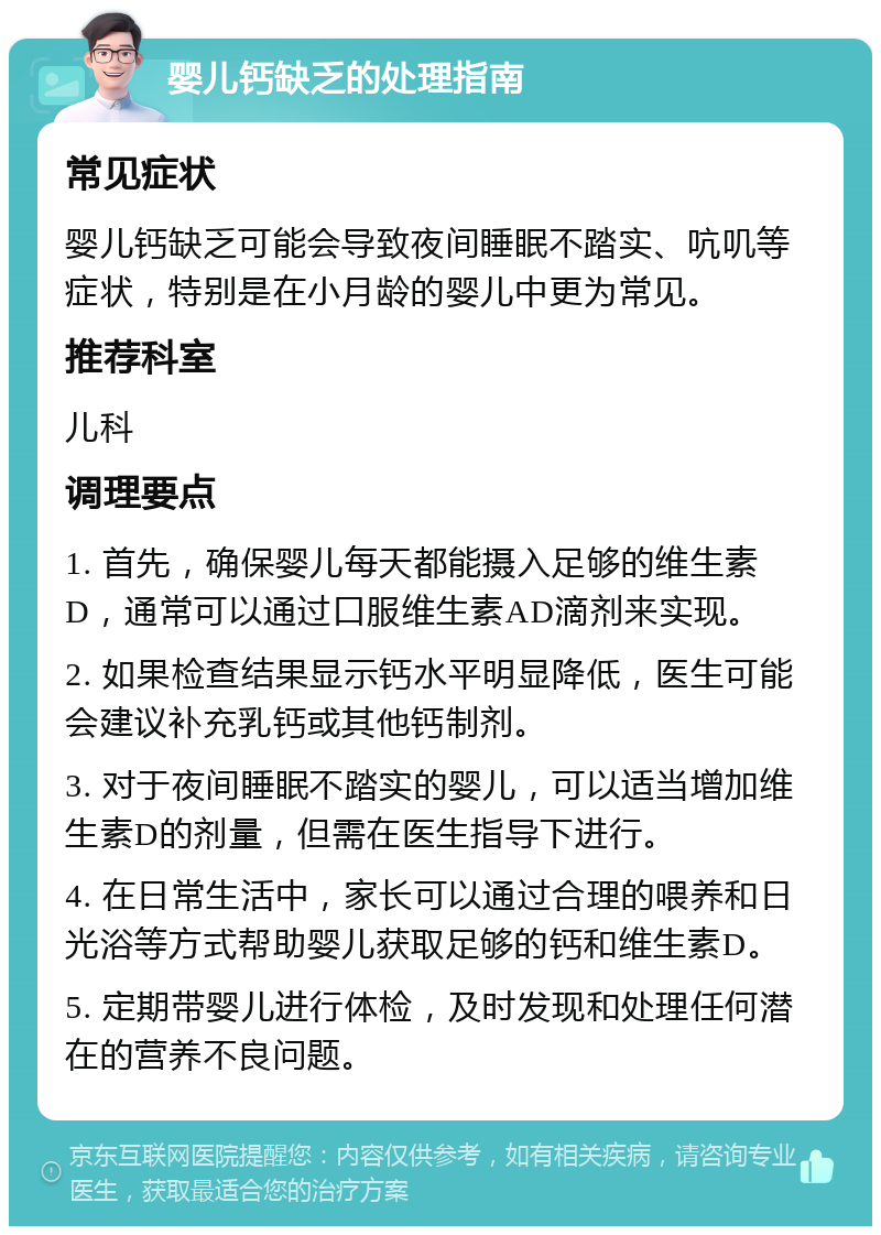 婴儿钙缺乏的处理指南 常见症状 婴儿钙缺乏可能会导致夜间睡眠不踏实、吭叽等症状，特别是在小月龄的婴儿中更为常见。 推荐科室 儿科 调理要点 1. 首先，确保婴儿每天都能摄入足够的维生素D，通常可以通过口服维生素AD滴剂来实现。 2. 如果检查结果显示钙水平明显降低，医生可能会建议补充乳钙或其他钙制剂。 3. 对于夜间睡眠不踏实的婴儿，可以适当增加维生素D的剂量，但需在医生指导下进行。 4. 在日常生活中，家长可以通过合理的喂养和日光浴等方式帮助婴儿获取足够的钙和维生素D。 5. 定期带婴儿进行体检，及时发现和处理任何潜在的营养不良问题。