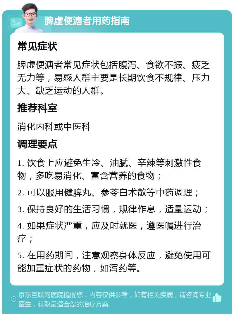 脾虚便溏者用药指南 常见症状 脾虚便溏者常见症状包括腹泻、食欲不振、疲乏无力等，易感人群主要是长期饮食不规律、压力大、缺乏运动的人群。 推荐科室 消化内科或中医科 调理要点 1. 饮食上应避免生冷、油腻、辛辣等刺激性食物，多吃易消化、富含营养的食物； 2. 可以服用健脾丸、参苓白术散等中药调理； 3. 保持良好的生活习惯，规律作息，适量运动； 4. 如果症状严重，应及时就医，遵医嘱进行治疗； 5. 在用药期间，注意观察身体反应，避免使用可能加重症状的药物，如泻药等。