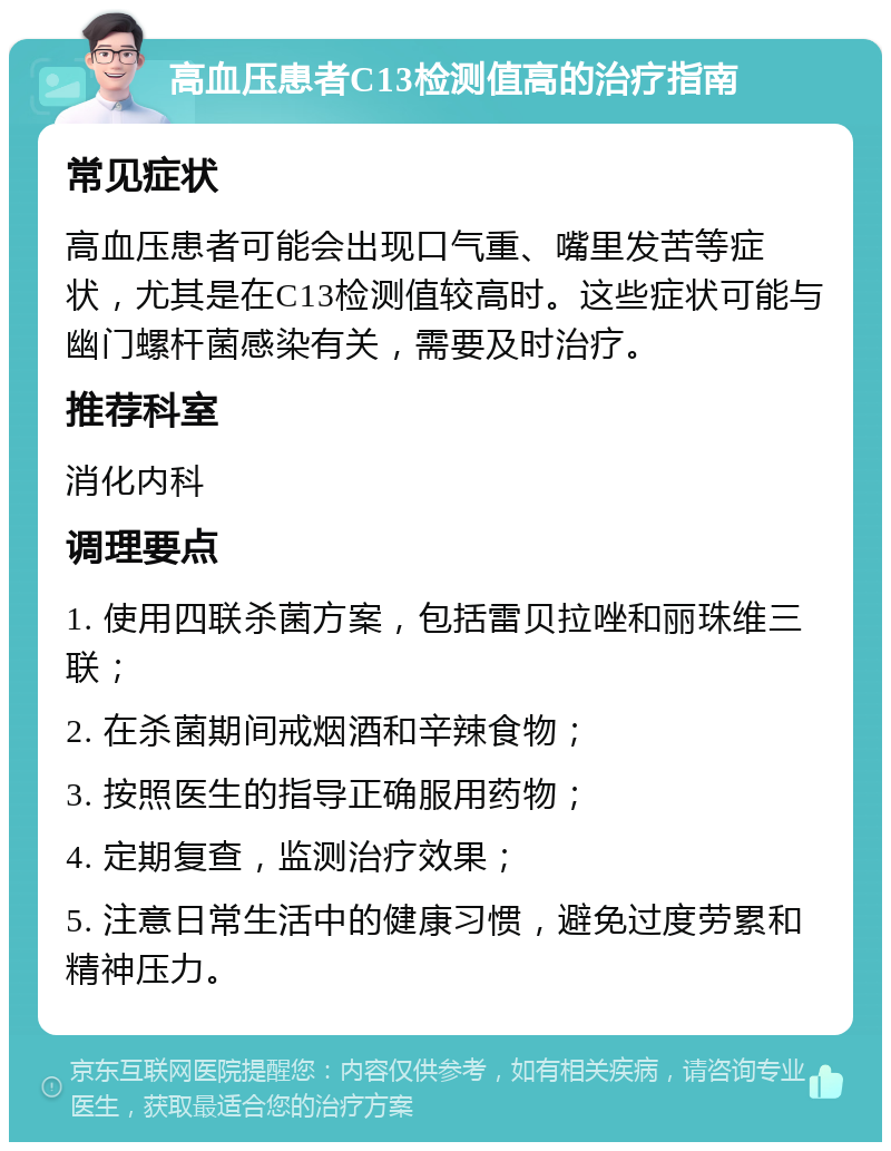 高血压患者C13检测值高的治疗指南 常见症状 高血压患者可能会出现口气重、嘴里发苦等症状，尤其是在C13检测值较高时。这些症状可能与幽门螺杆菌感染有关，需要及时治疗。 推荐科室 消化内科 调理要点 1. 使用四联杀菌方案，包括雷贝拉唑和丽珠维三联； 2. 在杀菌期间戒烟酒和辛辣食物； 3. 按照医生的指导正确服用药物； 4. 定期复查，监测治疗效果； 5. 注意日常生活中的健康习惯，避免过度劳累和精神压力。