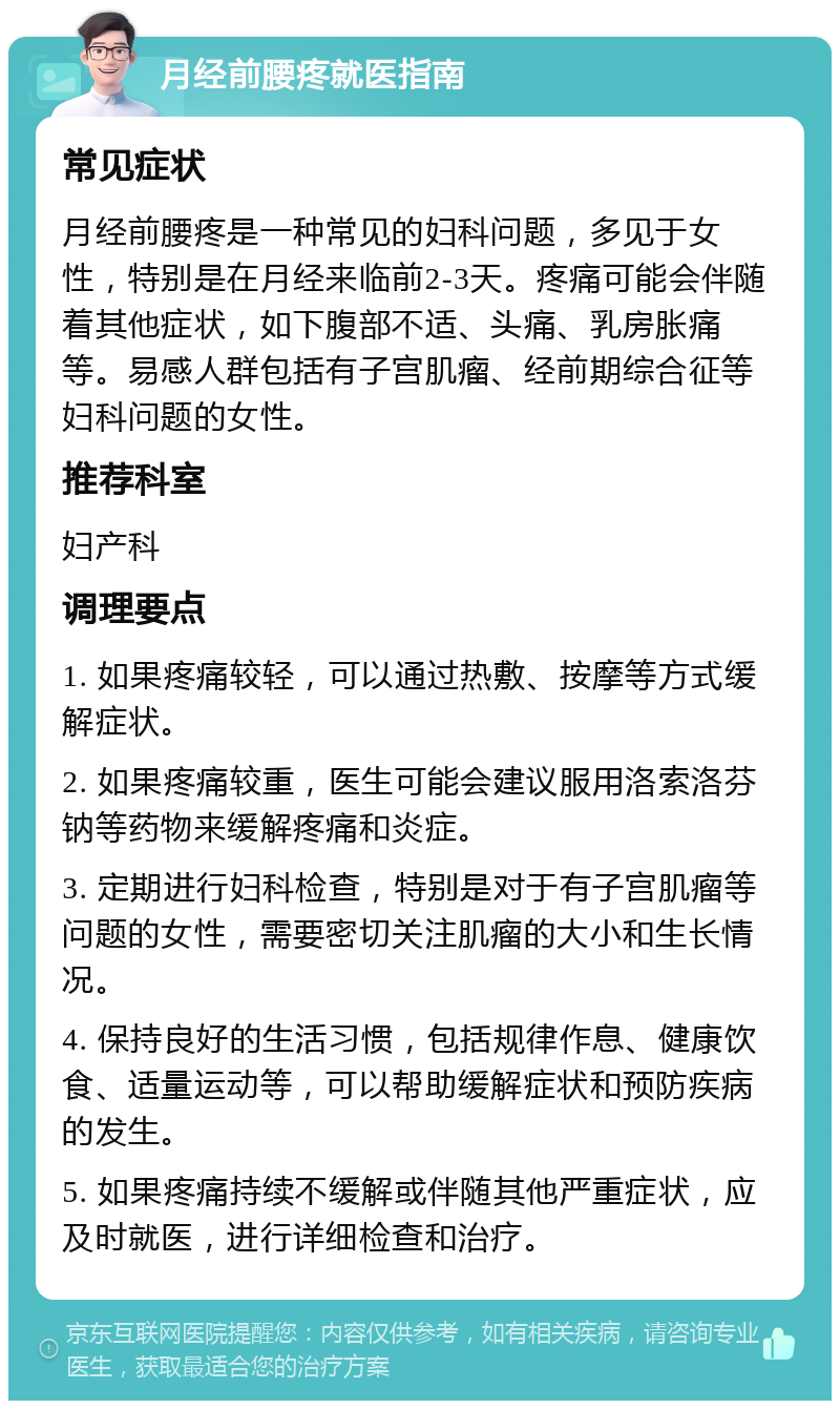 月经前腰疼就医指南 常见症状 月经前腰疼是一种常见的妇科问题，多见于女性，特别是在月经来临前2-3天。疼痛可能会伴随着其他症状，如下腹部不适、头痛、乳房胀痛等。易感人群包括有子宫肌瘤、经前期综合征等妇科问题的女性。 推荐科室 妇产科 调理要点 1. 如果疼痛较轻，可以通过热敷、按摩等方式缓解症状。 2. 如果疼痛较重，医生可能会建议服用洛索洛芬钠等药物来缓解疼痛和炎症。 3. 定期进行妇科检查，特别是对于有子宫肌瘤等问题的女性，需要密切关注肌瘤的大小和生长情况。 4. 保持良好的生活习惯，包括规律作息、健康饮食、适量运动等，可以帮助缓解症状和预防疾病的发生。 5. 如果疼痛持续不缓解或伴随其他严重症状，应及时就医，进行详细检查和治疗。