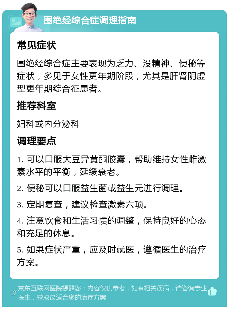 围绝经综合症调理指南 常见症状 围绝经综合症主要表现为乏力、没精神、便秘等症状，多见于女性更年期阶段，尤其是肝肾阴虚型更年期综合征患者。 推荐科室 妇科或内分泌科 调理要点 1. 可以口服大豆异黄酮胶囊，帮助维持女性雌激素水平的平衡，延缓衰老。 2. 便秘可以口服益生菌或益生元进行调理。 3. 定期复查，建议检查激素六项。 4. 注意饮食和生活习惯的调整，保持良好的心态和充足的休息。 5. 如果症状严重，应及时就医，遵循医生的治疗方案。