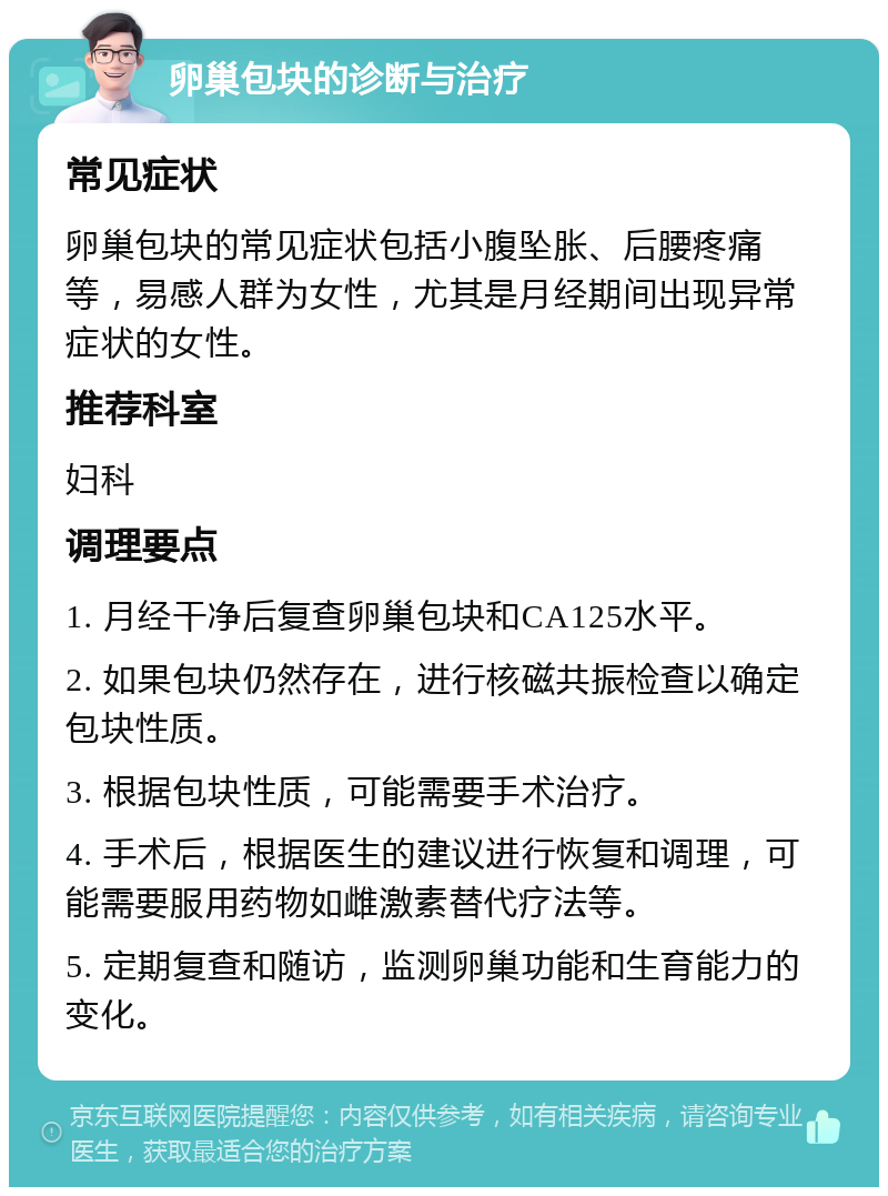 卵巢包块的诊断与治疗 常见症状 卵巢包块的常见症状包括小腹坠胀、后腰疼痛等，易感人群为女性，尤其是月经期间出现异常症状的女性。 推荐科室 妇科 调理要点 1. 月经干净后复查卵巢包块和CA125水平。 2. 如果包块仍然存在，进行核磁共振检查以确定包块性质。 3. 根据包块性质，可能需要手术治疗。 4. 手术后，根据医生的建议进行恢复和调理，可能需要服用药物如雌激素替代疗法等。 5. 定期复查和随访，监测卵巢功能和生育能力的变化。