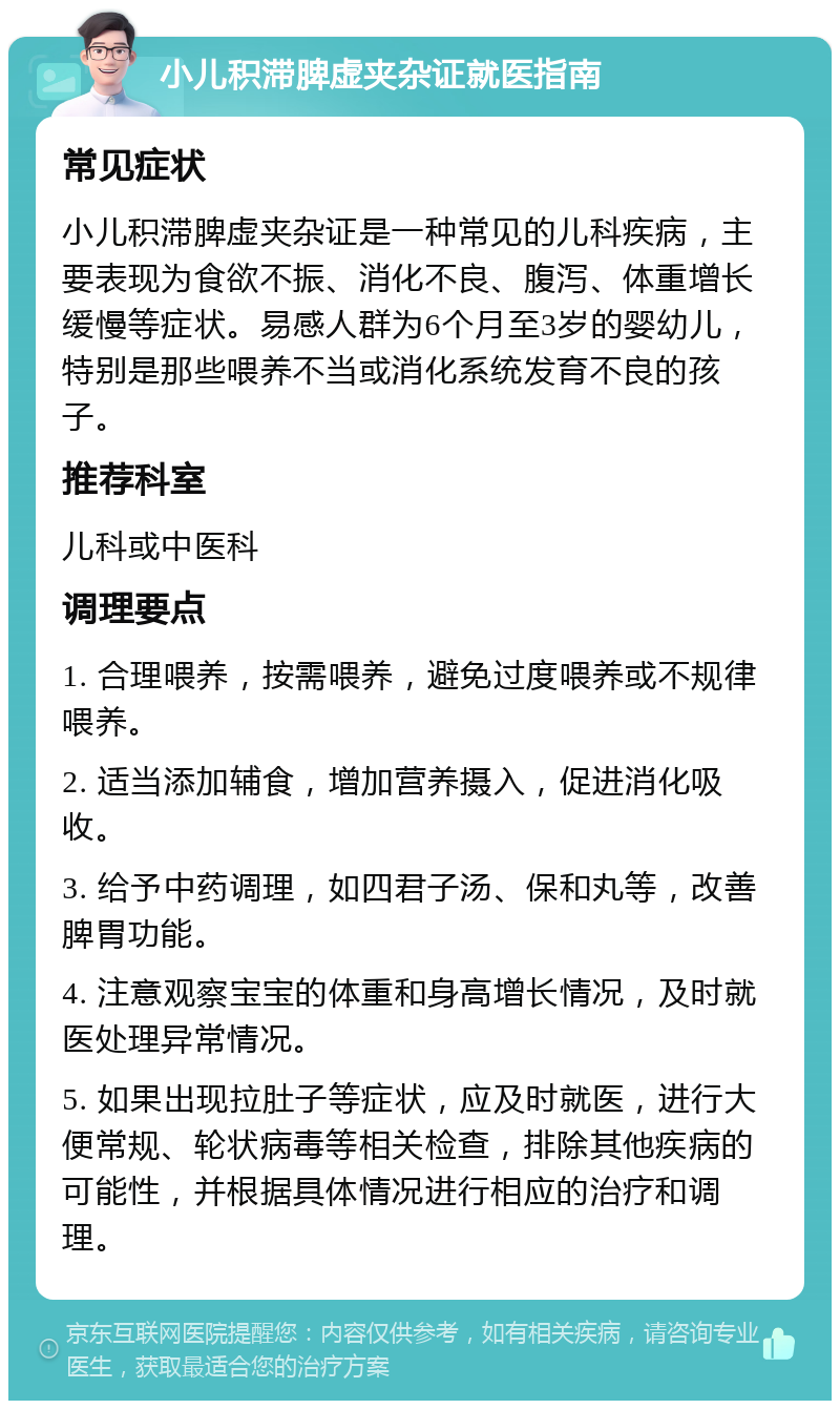 小儿积滞脾虚夹杂证就医指南 常见症状 小儿积滞脾虚夹杂证是一种常见的儿科疾病，主要表现为食欲不振、消化不良、腹泻、体重增长缓慢等症状。易感人群为6个月至3岁的婴幼儿，特别是那些喂养不当或消化系统发育不良的孩子。 推荐科室 儿科或中医科 调理要点 1. 合理喂养，按需喂养，避免过度喂养或不规律喂养。 2. 适当添加辅食，增加营养摄入，促进消化吸收。 3. 给予中药调理，如四君子汤、保和丸等，改善脾胃功能。 4. 注意观察宝宝的体重和身高增长情况，及时就医处理异常情况。 5. 如果出现拉肚子等症状，应及时就医，进行大便常规、轮状病毒等相关检查，排除其他疾病的可能性，并根据具体情况进行相应的治疗和调理。