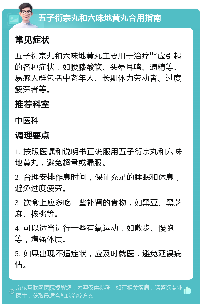 五子衍宗丸和六味地黄丸合用指南 常见症状 五子衍宗丸和六味地黄丸主要用于治疗肾虚引起的各种症状，如腰膝酸软、头晕耳鸣、遗精等。易感人群包括中老年人、长期体力劳动者、过度疲劳者等。 推荐科室 中医科 调理要点 1. 按照医嘱和说明书正确服用五子衍宗丸和六味地黄丸，避免超量或漏服。 2. 合理安排作息时间，保证充足的睡眠和休息，避免过度疲劳。 3. 饮食上应多吃一些补肾的食物，如黑豆、黑芝麻、核桃等。 4. 可以适当进行一些有氧运动，如散步、慢跑等，增强体质。 5. 如果出现不适症状，应及时就医，避免延误病情。