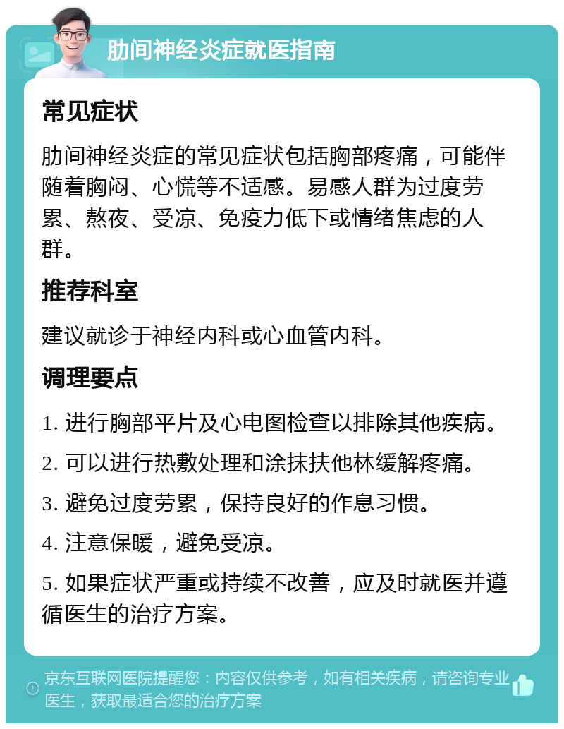 肋间神经炎症就医指南 常见症状 肋间神经炎症的常见症状包括胸部疼痛，可能伴随着胸闷、心慌等不适感。易感人群为过度劳累、熬夜、受凉、免疫力低下或情绪焦虑的人群。 推荐科室 建议就诊于神经内科或心血管内科。 调理要点 1. 进行胸部平片及心电图检查以排除其他疾病。 2. 可以进行热敷处理和涂抹扶他林缓解疼痛。 3. 避免过度劳累，保持良好的作息习惯。 4. 注意保暖，避免受凉。 5. 如果症状严重或持续不改善，应及时就医并遵循医生的治疗方案。