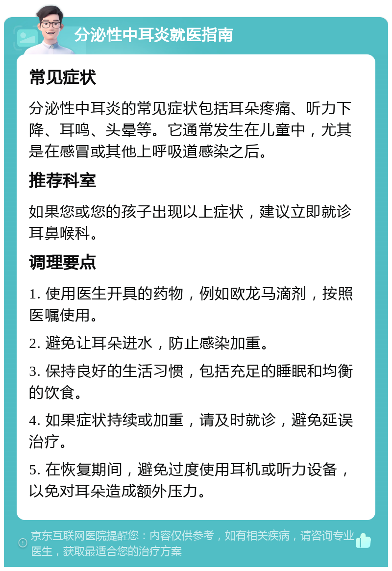 分泌性中耳炎就医指南 常见症状 分泌性中耳炎的常见症状包括耳朵疼痛、听力下降、耳鸣、头晕等。它通常发生在儿童中，尤其是在感冒或其他上呼吸道感染之后。 推荐科室 如果您或您的孩子出现以上症状，建议立即就诊耳鼻喉科。 调理要点 1. 使用医生开具的药物，例如欧龙马滴剂，按照医嘱使用。 2. 避免让耳朵进水，防止感染加重。 3. 保持良好的生活习惯，包括充足的睡眠和均衡的饮食。 4. 如果症状持续或加重，请及时就诊，避免延误治疗。 5. 在恢复期间，避免过度使用耳机或听力设备，以免对耳朵造成额外压力。