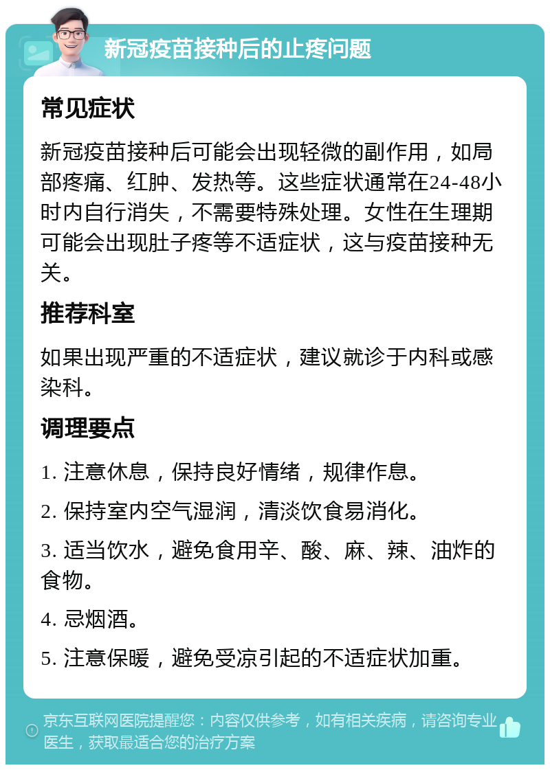 新冠疫苗接种后的止疼问题 常见症状 新冠疫苗接种后可能会出现轻微的副作用，如局部疼痛、红肿、发热等。这些症状通常在24-48小时内自行消失，不需要特殊处理。女性在生理期可能会出现肚子疼等不适症状，这与疫苗接种无关。 推荐科室 如果出现严重的不适症状，建议就诊于内科或感染科。 调理要点 1. 注意休息，保持良好情绪，规律作息。 2. 保持室内空气湿润，清淡饮食易消化。 3. 适当饮水，避免食用辛、酸、麻、辣、油炸的食物。 4. 忌烟酒。 5. 注意保暖，避免受凉引起的不适症状加重。