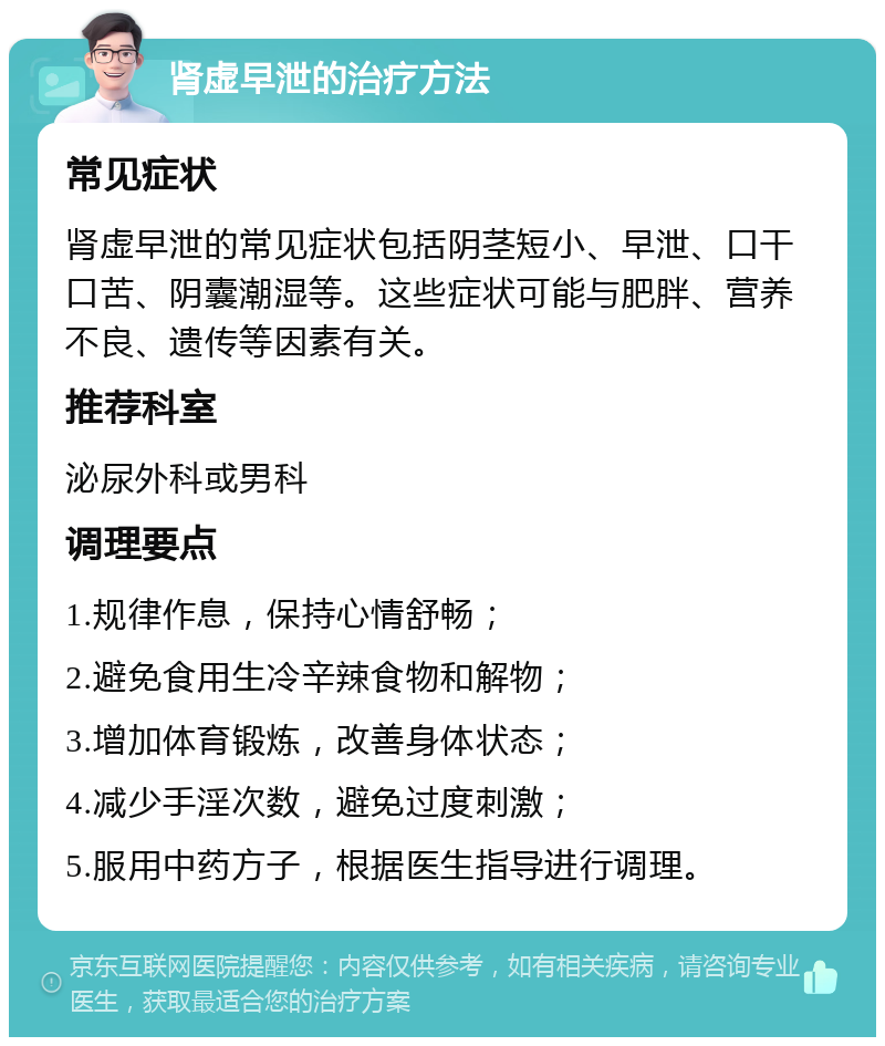 肾虚早泄的治疗方法 常见症状 肾虚早泄的常见症状包括阴茎短小、早泄、口干口苦、阴囊潮湿等。这些症状可能与肥胖、营养不良、遗传等因素有关。 推荐科室 泌尿外科或男科 调理要点 1.规律作息，保持心情舒畅； 2.避免食用生冷辛辣食物和解物； 3.增加体育锻炼，改善身体状态； 4.减少手淫次数，避免过度刺激； 5.服用中药方子，根据医生指导进行调理。