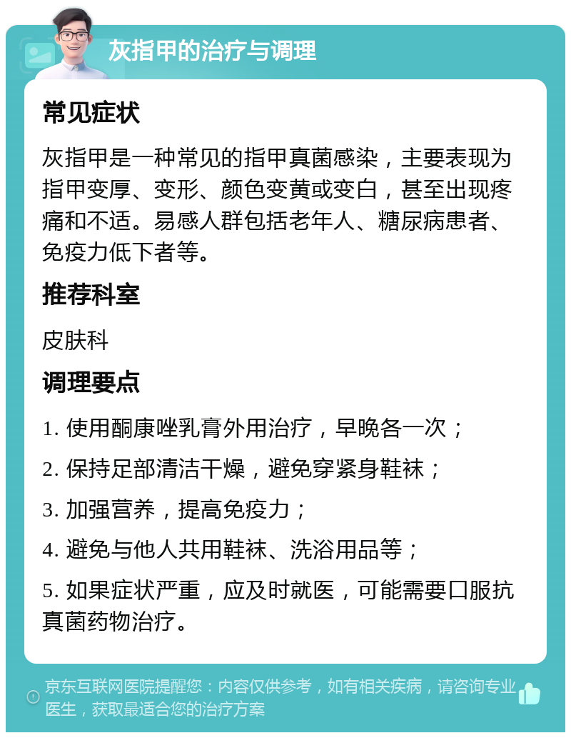 灰指甲的治疗与调理 常见症状 灰指甲是一种常见的指甲真菌感染，主要表现为指甲变厚、变形、颜色变黄或变白，甚至出现疼痛和不适。易感人群包括老年人、糖尿病患者、免疫力低下者等。 推荐科室 皮肤科 调理要点 1. 使用酮康唑乳膏外用治疗，早晚各一次； 2. 保持足部清洁干燥，避免穿紧身鞋袜； 3. 加强营养，提高免疫力； 4. 避免与他人共用鞋袜、洗浴用品等； 5. 如果症状严重，应及时就医，可能需要口服抗真菌药物治疗。