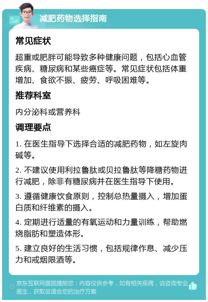 减肥药物选择指南 常见症状 超重或肥胖可能导致多种健康问题，包括心血管疾病、糖尿病和某些癌症等。常见症状包括体重增加、食欲不振、疲劳、呼吸困难等。 推荐科室 内分泌科或营养科 调理要点 1. 在医生指导下选择合适的减肥药物，如左旋肉碱等。 2. 不建议使用利拉鲁肽或贝拉鲁肽等降糖药物进行减肥，除非有糖尿病并在医生指导下使用。 3. 遵循健康饮食原则，控制总热量摄入，增加蛋白质和纤维素的摄入。 4. 定期进行适量的有氧运动和力量训练，帮助燃烧脂肪和塑造体形。 5. 建立良好的生活习惯，包括规律作息、减少压力和戒烟限酒等。