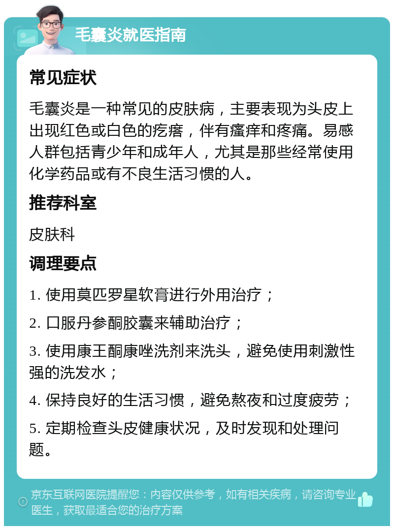 毛囊炎就医指南 常见症状 毛囊炎是一种常见的皮肤病，主要表现为头皮上出现红色或白色的疙瘩，伴有瘙痒和疼痛。易感人群包括青少年和成年人，尤其是那些经常使用化学药品或有不良生活习惯的人。 推荐科室 皮肤科 调理要点 1. 使用莫匹罗星软膏进行外用治疗； 2. 口服丹参酮胶囊来辅助治疗； 3. 使用康王酮康唑洗剂来洗头，避免使用刺激性强的洗发水； 4. 保持良好的生活习惯，避免熬夜和过度疲劳； 5. 定期检查头皮健康状况，及时发现和处理问题。