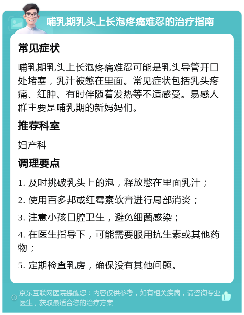 哺乳期乳头上长泡疼痛难忍的治疗指南 常见症状 哺乳期乳头上长泡疼痛难忍可能是乳头导管开口处堵塞，乳汁被憋在里面。常见症状包括乳头疼痛、红肿、有时伴随着发热等不适感受。易感人群主要是哺乳期的新妈妈们。 推荐科室 妇产科 调理要点 1. 及时挑破乳头上的泡，释放憋在里面乳汁； 2. 使用百多邦或红霉素软膏进行局部消炎； 3. 注意小孩口腔卫生，避免细菌感染； 4. 在医生指导下，可能需要服用抗生素或其他药物； 5. 定期检查乳房，确保没有其他问题。