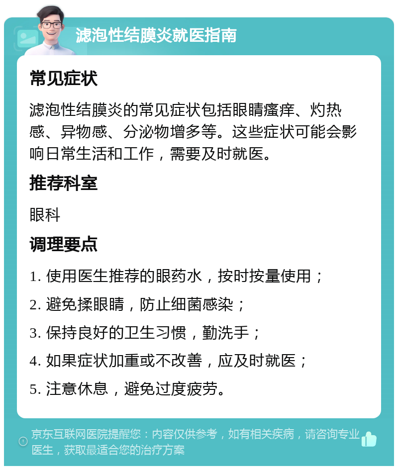 滤泡性结膜炎就医指南 常见症状 滤泡性结膜炎的常见症状包括眼睛瘙痒、灼热感、异物感、分泌物增多等。这些症状可能会影响日常生活和工作，需要及时就医。 推荐科室 眼科 调理要点 1. 使用医生推荐的眼药水，按时按量使用； 2. 避免揉眼睛，防止细菌感染； 3. 保持良好的卫生习惯，勤洗手； 4. 如果症状加重或不改善，应及时就医； 5. 注意休息，避免过度疲劳。