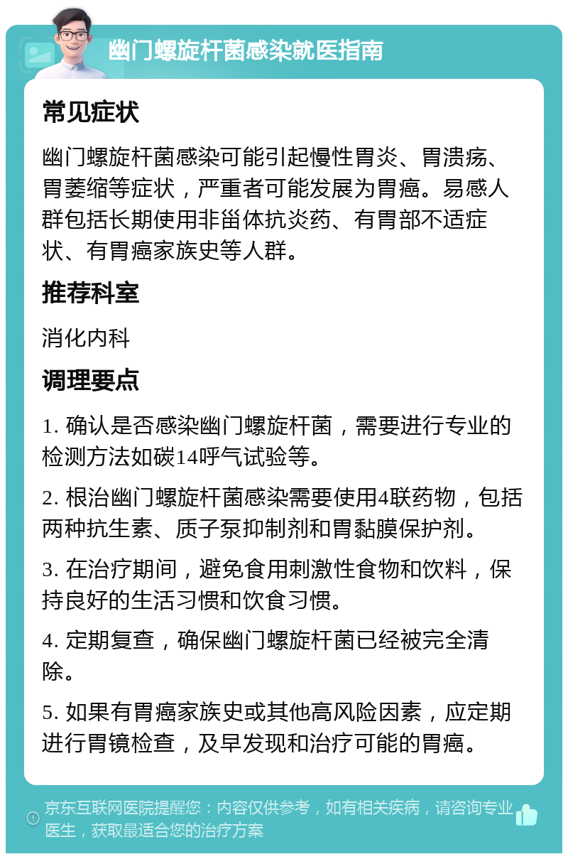 幽门螺旋杆菌感染就医指南 常见症状 幽门螺旋杆菌感染可能引起慢性胃炎、胃溃疡、胃萎缩等症状，严重者可能发展为胃癌。易感人群包括长期使用非甾体抗炎药、有胃部不适症状、有胃癌家族史等人群。 推荐科室 消化内科 调理要点 1. 确认是否感染幽门螺旋杆菌，需要进行专业的检测方法如碳14呼气试验等。 2. 根治幽门螺旋杆菌感染需要使用4联药物，包括两种抗生素、质子泵抑制剂和胃黏膜保护剂。 3. 在治疗期间，避免食用刺激性食物和饮料，保持良好的生活习惯和饮食习惯。 4. 定期复查，确保幽门螺旋杆菌已经被完全清除。 5. 如果有胃癌家族史或其他高风险因素，应定期进行胃镜检查，及早发现和治疗可能的胃癌。