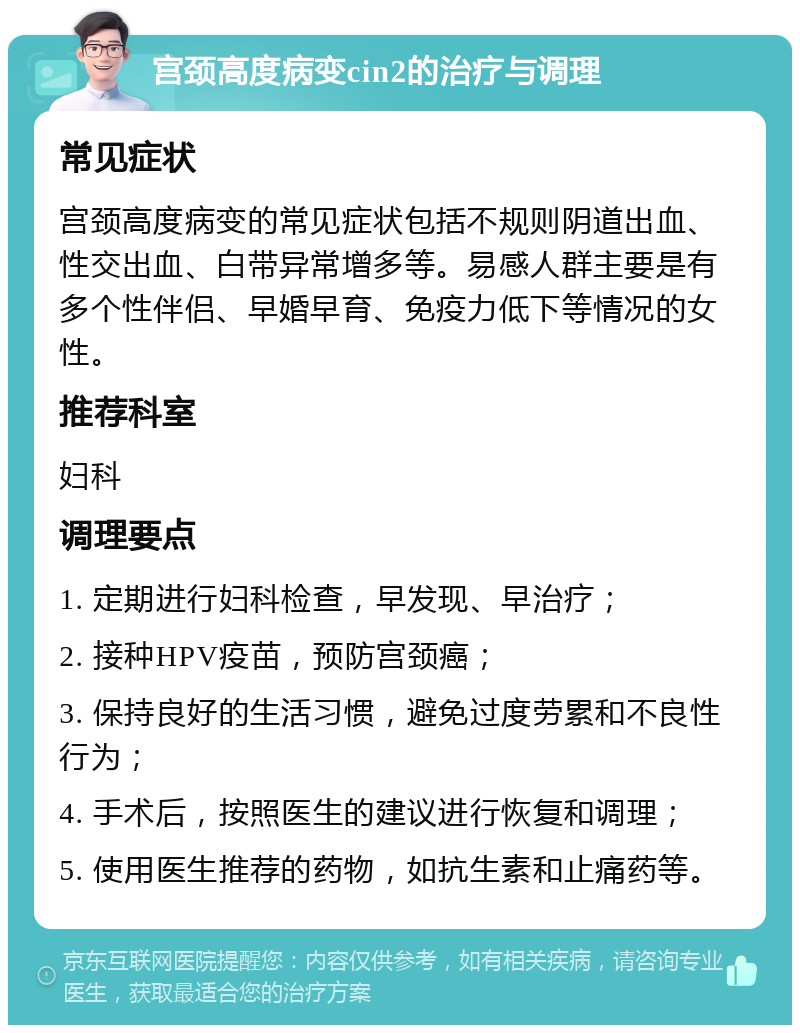 宫颈高度病变cin2的治疗与调理 常见症状 宫颈高度病变的常见症状包括不规则阴道出血、性交出血、白带异常增多等。易感人群主要是有多个性伴侣、早婚早育、免疫力低下等情况的女性。 推荐科室 妇科 调理要点 1. 定期进行妇科检查，早发现、早治疗； 2. 接种HPV疫苗，预防宫颈癌； 3. 保持良好的生活习惯，避免过度劳累和不良性行为； 4. 手术后，按照医生的建议进行恢复和调理； 5. 使用医生推荐的药物，如抗生素和止痛药等。