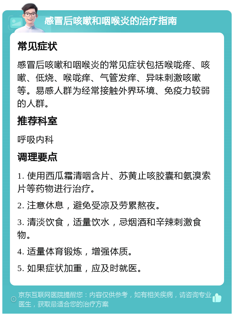 感冒后咳嗽和咽喉炎的治疗指南 常见症状 感冒后咳嗽和咽喉炎的常见症状包括喉咙疼、咳嗽、低烧、喉咙痒、气管发痒、异味刺激咳嗽等。易感人群为经常接触外界环境、免疫力较弱的人群。 推荐科室 呼吸内科 调理要点 1. 使用西瓜霜清咽含片、苏黄止咳胶囊和氨溴索片等药物进行治疗。 2. 注意休息，避免受凉及劳累熬夜。 3. 清淡饮食，适量饮水，忌烟酒和辛辣刺激食物。 4. 适量体育锻炼，增强体质。 5. 如果症状加重，应及时就医。