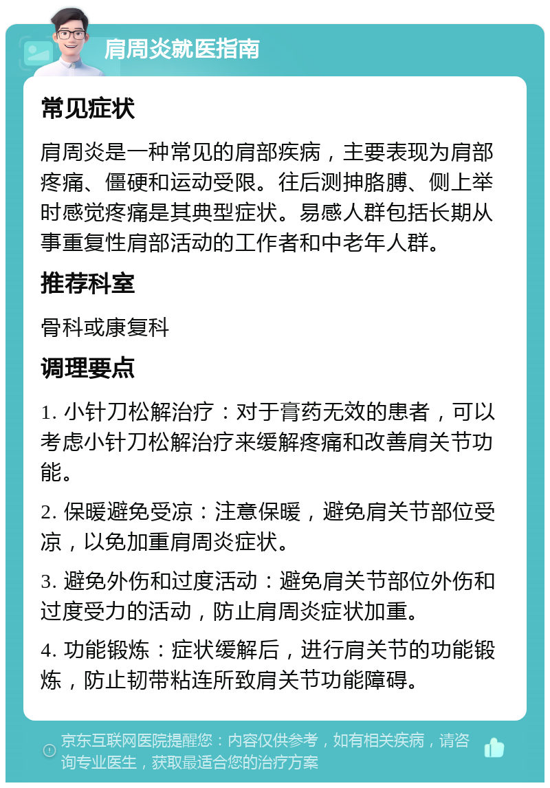 肩周炎就医指南 常见症状 肩周炎是一种常见的肩部疾病，主要表现为肩部疼痛、僵硬和运动受限。往后测抻胳膊、侧上举时感觉疼痛是其典型症状。易感人群包括长期从事重复性肩部活动的工作者和中老年人群。 推荐科室 骨科或康复科 调理要点 1. 小针刀松解治疗：对于膏药无效的患者，可以考虑小针刀松解治疗来缓解疼痛和改善肩关节功能。 2. 保暖避免受凉：注意保暖，避免肩关节部位受凉，以免加重肩周炎症状。 3. 避免外伤和过度活动：避免肩关节部位外伤和过度受力的活动，防止肩周炎症状加重。 4. 功能锻炼：症状缓解后，进行肩关节的功能锻炼，防止韧带粘连所致肩关节功能障碍。