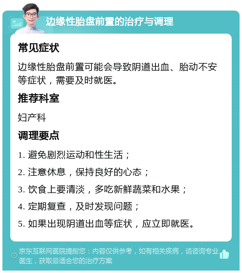 边缘性胎盘前置的治疗与调理 常见症状 边缘性胎盘前置可能会导致阴道出血、胎动不安等症状，需要及时就医。 推荐科室 妇产科 调理要点 1. 避免剧烈运动和性生活； 2. 注意休息，保持良好的心态； 3. 饮食上要清淡，多吃新鲜蔬菜和水果； 4. 定期复查，及时发现问题； 5. 如果出现阴道出血等症状，应立即就医。