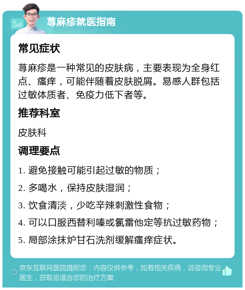 荨麻疹就医指南 常见症状 荨麻疹是一种常见的皮肤病，主要表现为全身红点、瘙痒，可能伴随着皮肤脱屑。易感人群包括过敏体质者、免疫力低下者等。 推荐科室 皮肤科 调理要点 1. 避免接触可能引起过敏的物质； 2. 多喝水，保持皮肤湿润； 3. 饮食清淡，少吃辛辣刺激性食物； 4. 可以口服西替利嗪或氯雷他定等抗过敏药物； 5. 局部涂抹炉甘石洗剂缓解瘙痒症状。