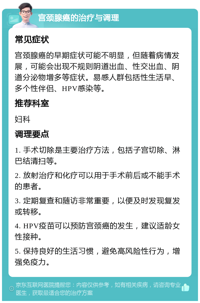 宫颈腺癌的治疗与调理 常见症状 宫颈腺癌的早期症状可能不明显，但随着病情发展，可能会出现不规则阴道出血、性交出血、阴道分泌物增多等症状。易感人群包括性生活早、多个性伴侣、HPV感染等。 推荐科室 妇科 调理要点 1. 手术切除是主要治疗方法，包括子宫切除、淋巴结清扫等。 2. 放射治疗和化疗可以用于手术前后或不能手术的患者。 3. 定期复查和随访非常重要，以便及时发现复发或转移。 4. HPV疫苗可以预防宫颈癌的发生，建议适龄女性接种。 5. 保持良好的生活习惯，避免高风险性行为，增强免疫力。