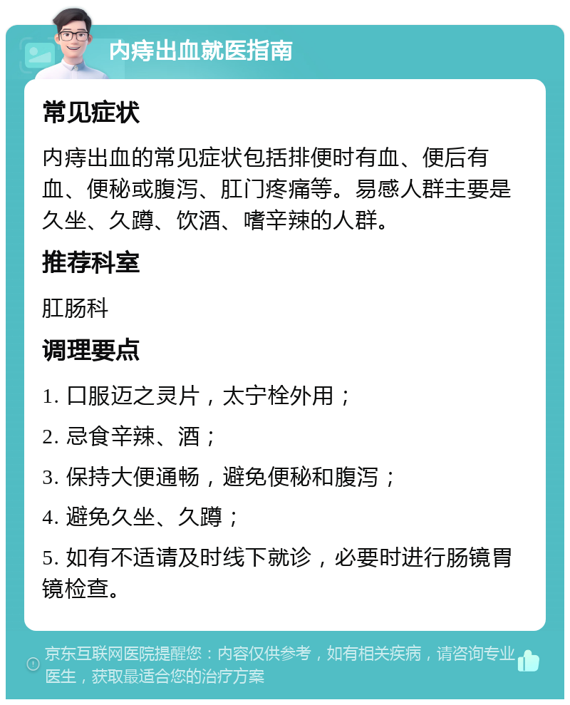 内痔出血就医指南 常见症状 内痔出血的常见症状包括排便时有血、便后有血、便秘或腹泻、肛门疼痛等。易感人群主要是久坐、久蹲、饮酒、嗜辛辣的人群。 推荐科室 肛肠科 调理要点 1. 口服迈之灵片，太宁栓外用； 2. 忌食辛辣、酒； 3. 保持大便通畅，避免便秘和腹泻； 4. 避免久坐、久蹲； 5. 如有不适请及时线下就诊，必要时进行肠镜胃镜检查。