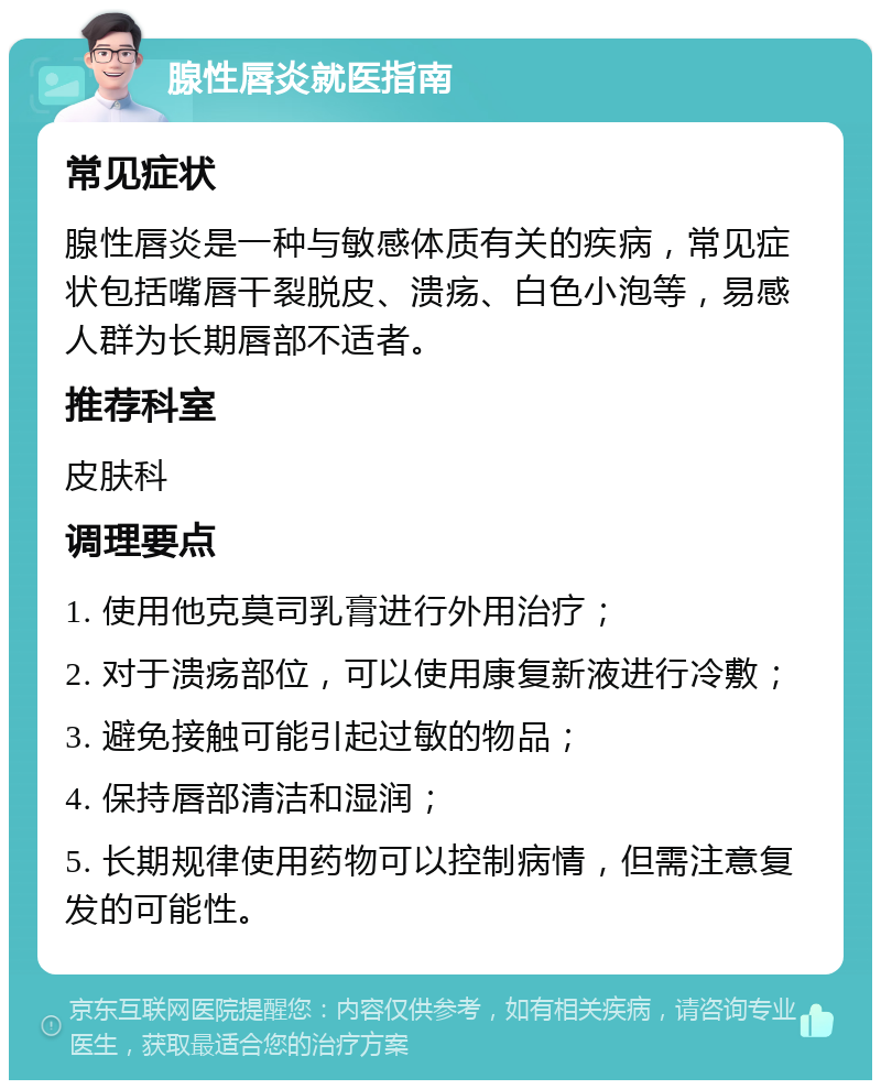 腺性唇炎就医指南 常见症状 腺性唇炎是一种与敏感体质有关的疾病，常见症状包括嘴唇干裂脱皮、溃疡、白色小泡等，易感人群为长期唇部不适者。 推荐科室 皮肤科 调理要点 1. 使用他克莫司乳膏进行外用治疗； 2. 对于溃疡部位，可以使用康复新液进行冷敷； 3. 避免接触可能引起过敏的物品； 4. 保持唇部清洁和湿润； 5. 长期规律使用药物可以控制病情，但需注意复发的可能性。