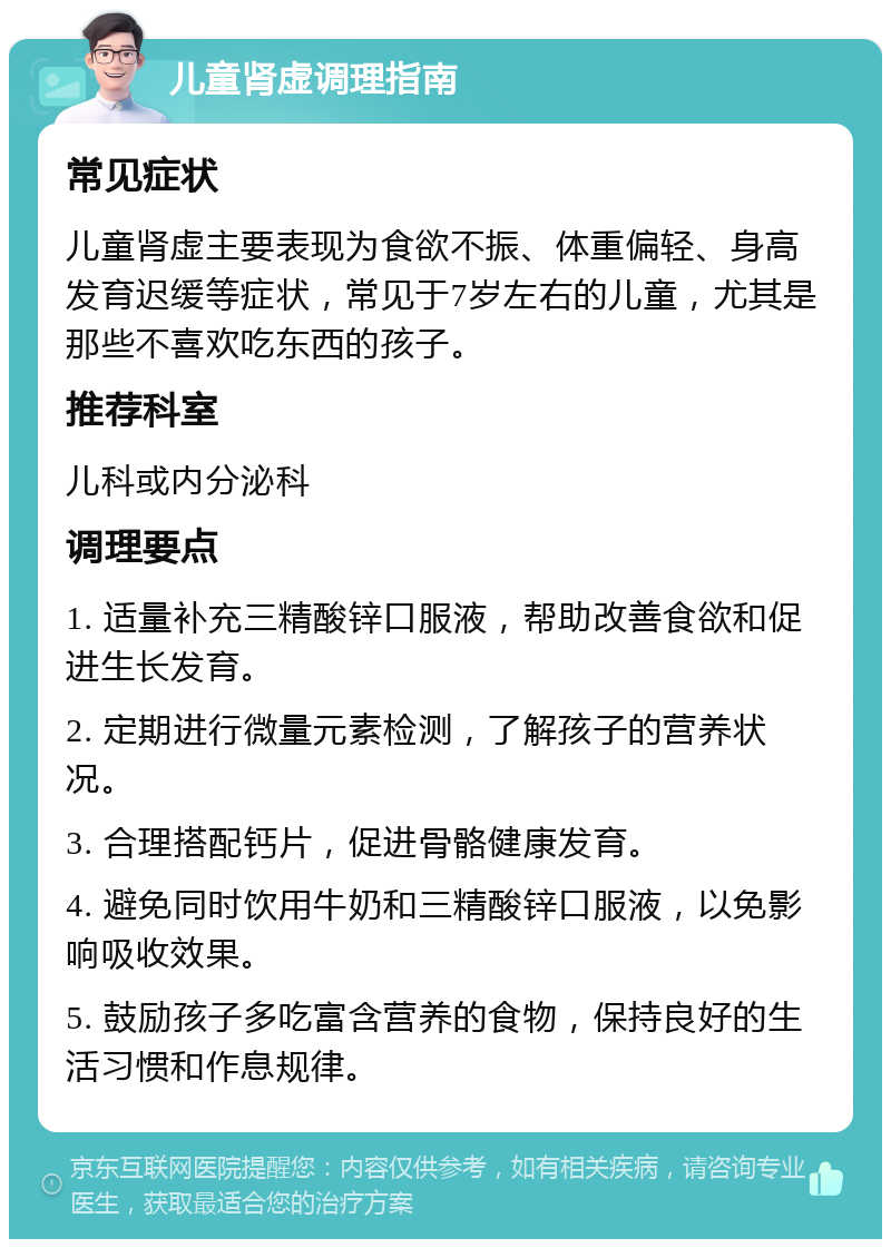 儿童肾虚调理指南 常见症状 儿童肾虚主要表现为食欲不振、体重偏轻、身高发育迟缓等症状，常见于7岁左右的儿童，尤其是那些不喜欢吃东西的孩子。 推荐科室 儿科或内分泌科 调理要点 1. 适量补充三精酸锌口服液，帮助改善食欲和促进生长发育。 2. 定期进行微量元素检测，了解孩子的营养状况。 3. 合理搭配钙片，促进骨骼健康发育。 4. 避免同时饮用牛奶和三精酸锌口服液，以免影响吸收效果。 5. 鼓励孩子多吃富含营养的食物，保持良好的生活习惯和作息规律。