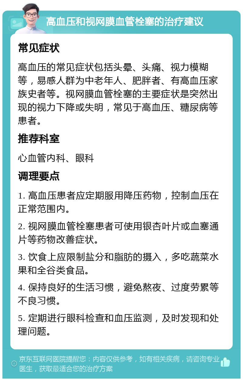 高血压和视网膜血管栓塞的治疗建议 常见症状 高血压的常见症状包括头晕、头痛、视力模糊等，易感人群为中老年人、肥胖者、有高血压家族史者等。视网膜血管栓塞的主要症状是突然出现的视力下降或失明，常见于高血压、糖尿病等患者。 推荐科室 心血管内科、眼科 调理要点 1. 高血压患者应定期服用降压药物，控制血压在正常范围内。 2. 视网膜血管栓塞患者可使用银杏叶片或血塞通片等药物改善症状。 3. 饮食上应限制盐分和脂肪的摄入，多吃蔬菜水果和全谷类食品。 4. 保持良好的生活习惯，避免熬夜、过度劳累等不良习惯。 5. 定期进行眼科检查和血压监测，及时发现和处理问题。