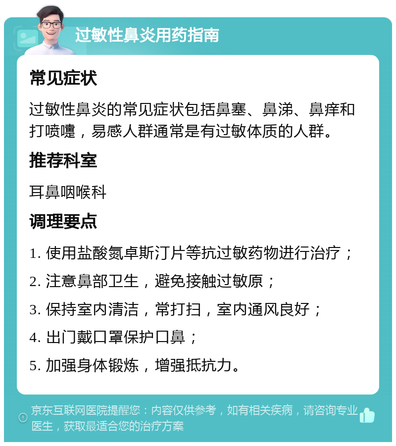 过敏性鼻炎用药指南 常见症状 过敏性鼻炎的常见症状包括鼻塞、鼻涕、鼻痒和打喷嚏，易感人群通常是有过敏体质的人群。 推荐科室 耳鼻咽喉科 调理要点 1. 使用盐酸氮卓斯汀片等抗过敏药物进行治疗； 2. 注意鼻部卫生，避免接触过敏原； 3. 保持室内清洁，常打扫，室内通风良好； 4. 出门戴口罩保护口鼻； 5. 加强身体锻炼，增强抵抗力。