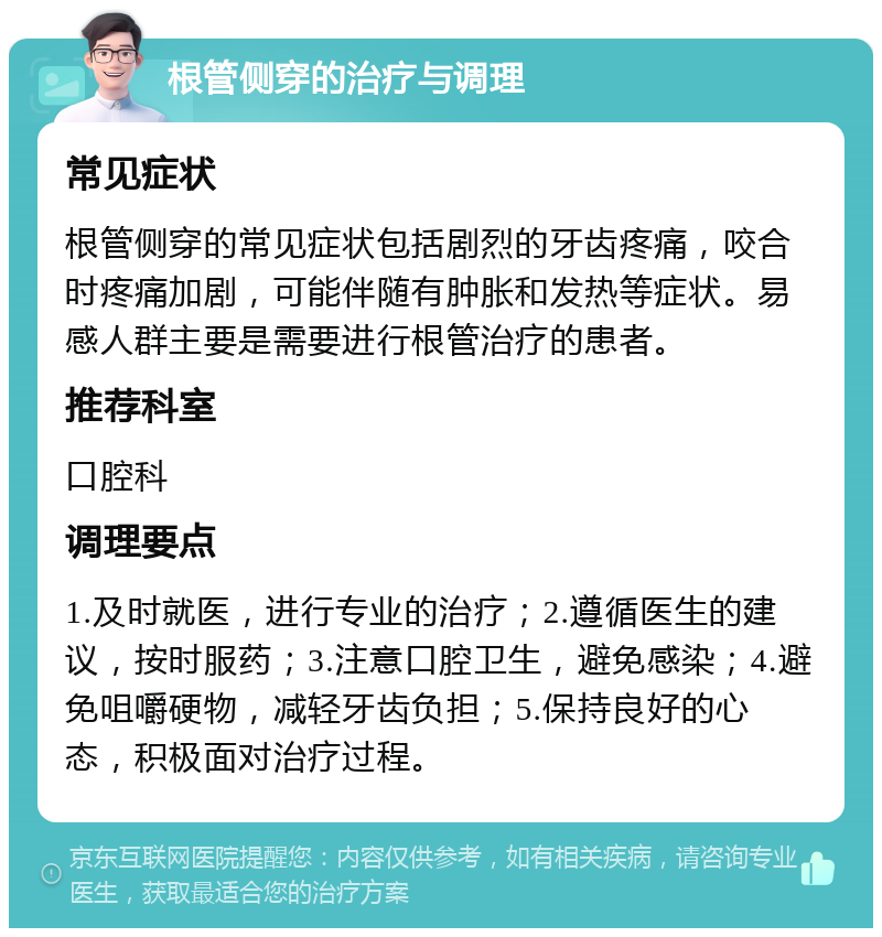 根管侧穿的治疗与调理 常见症状 根管侧穿的常见症状包括剧烈的牙齿疼痛，咬合时疼痛加剧，可能伴随有肿胀和发热等症状。易感人群主要是需要进行根管治疗的患者。 推荐科室 口腔科 调理要点 1.及时就医，进行专业的治疗；2.遵循医生的建议，按时服药；3.注意口腔卫生，避免感染；4.避免咀嚼硬物，减轻牙齿负担；5.保持良好的心态，积极面对治疗过程。