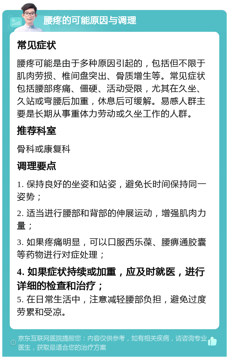 腰疼的可能原因与调理 常见症状 腰疼可能是由于多种原因引起的，包括但不限于肌肉劳损、椎间盘突出、骨质增生等。常见症状包括腰部疼痛、僵硬、活动受限，尤其在久坐、久站或弯腰后加重，休息后可缓解。易感人群主要是长期从事重体力劳动或久坐工作的人群。 推荐科室 骨科或康复科 调理要点 1. 保持良好的坐姿和站姿，避免长时间保持同一姿势； 2. 适当进行腰部和背部的伸展运动，增强肌肉力量； 3. 如果疼痛明显，可以口服西乐葆、腰痹通胶囊等药物进行对症处理； 4. 如果症状持续或加重，应及时就医，进行详细的检查和治疗； 5. 在日常生活中，注意减轻腰部负担，避免过度劳累和受凉。