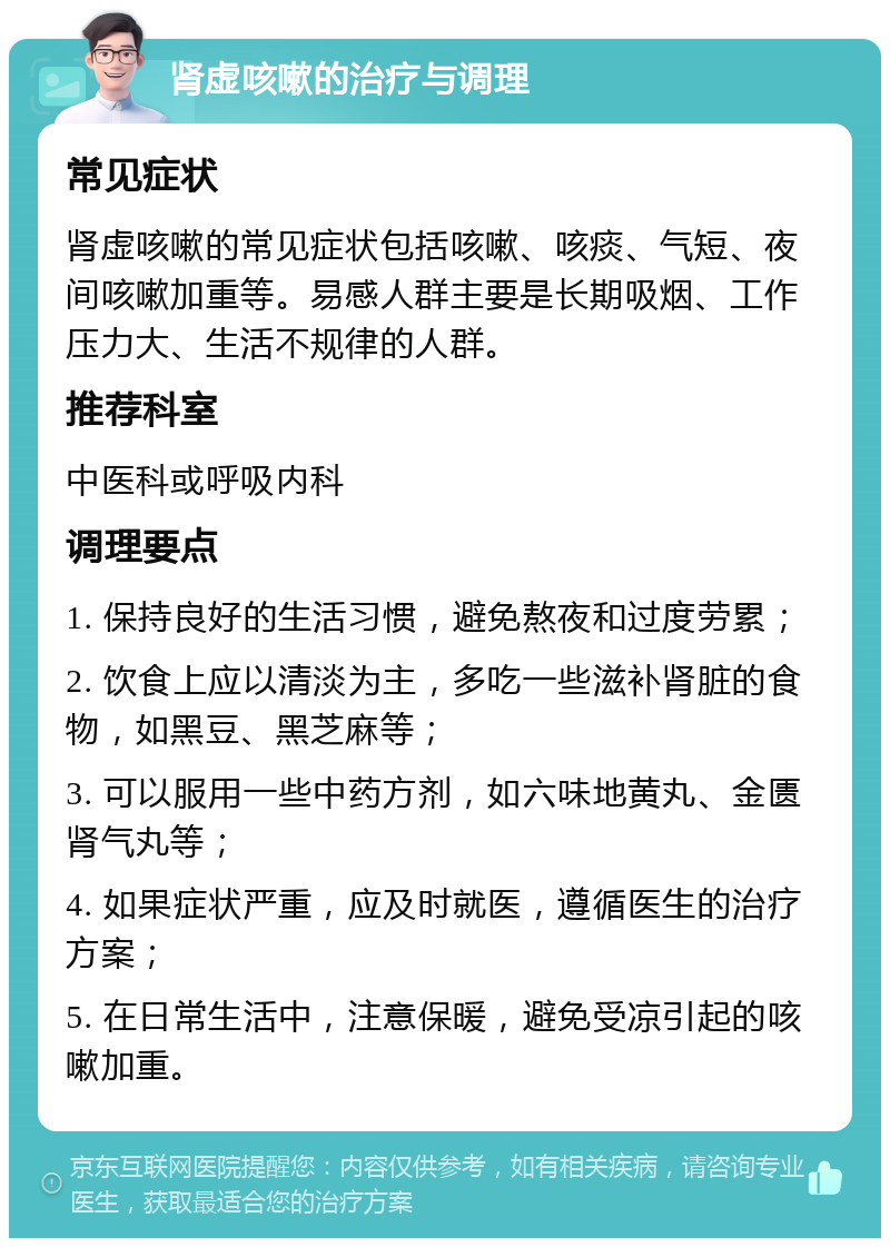 肾虚咳嗽的治疗与调理 常见症状 肾虚咳嗽的常见症状包括咳嗽、咳痰、气短、夜间咳嗽加重等。易感人群主要是长期吸烟、工作压力大、生活不规律的人群。 推荐科室 中医科或呼吸内科 调理要点 1. 保持良好的生活习惯，避免熬夜和过度劳累； 2. 饮食上应以清淡为主，多吃一些滋补肾脏的食物，如黑豆、黑芝麻等； 3. 可以服用一些中药方剂，如六味地黄丸、金匮肾气丸等； 4. 如果症状严重，应及时就医，遵循医生的治疗方案； 5. 在日常生活中，注意保暖，避免受凉引起的咳嗽加重。