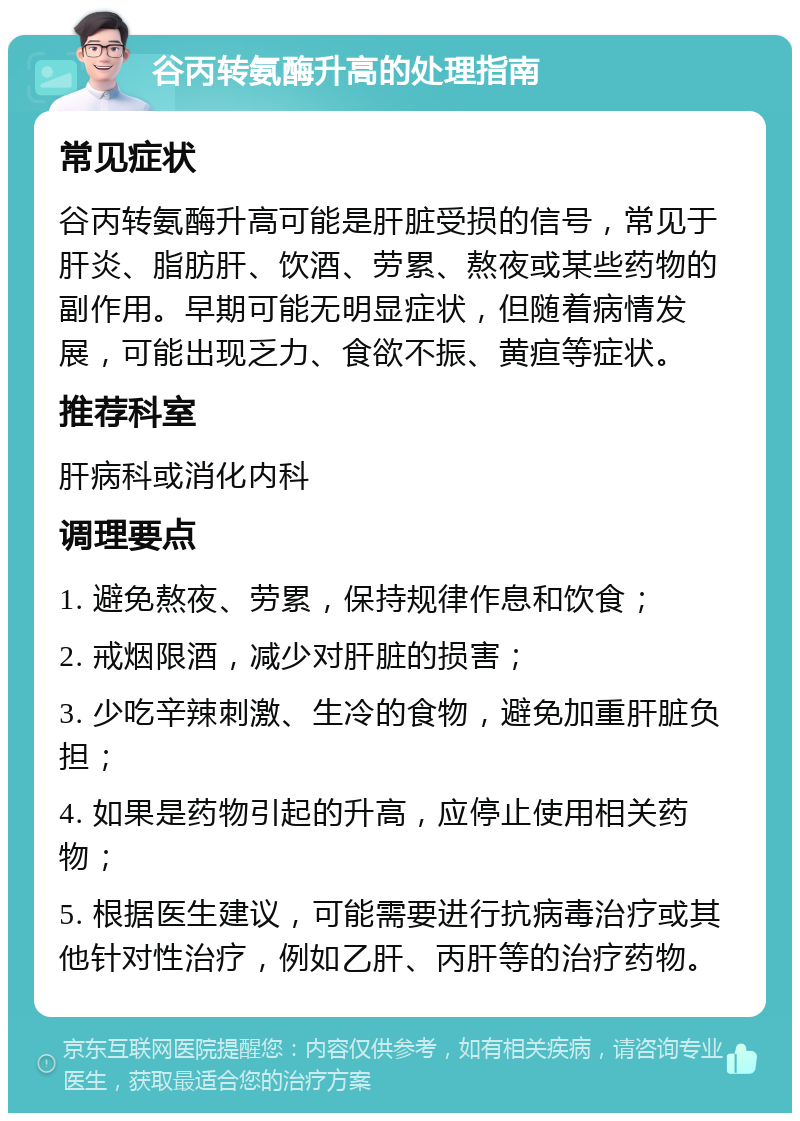 谷丙转氨酶升高的处理指南 常见症状 谷丙转氨酶升高可能是肝脏受损的信号，常见于肝炎、脂肪肝、饮酒、劳累、熬夜或某些药物的副作用。早期可能无明显症状，但随着病情发展，可能出现乏力、食欲不振、黄疸等症状。 推荐科室 肝病科或消化内科 调理要点 1. 避免熬夜、劳累，保持规律作息和饮食； 2. 戒烟限酒，减少对肝脏的损害； 3. 少吃辛辣刺激、生冷的食物，避免加重肝脏负担； 4. 如果是药物引起的升高，应停止使用相关药物； 5. 根据医生建议，可能需要进行抗病毒治疗或其他针对性治疗，例如乙肝、丙肝等的治疗药物。