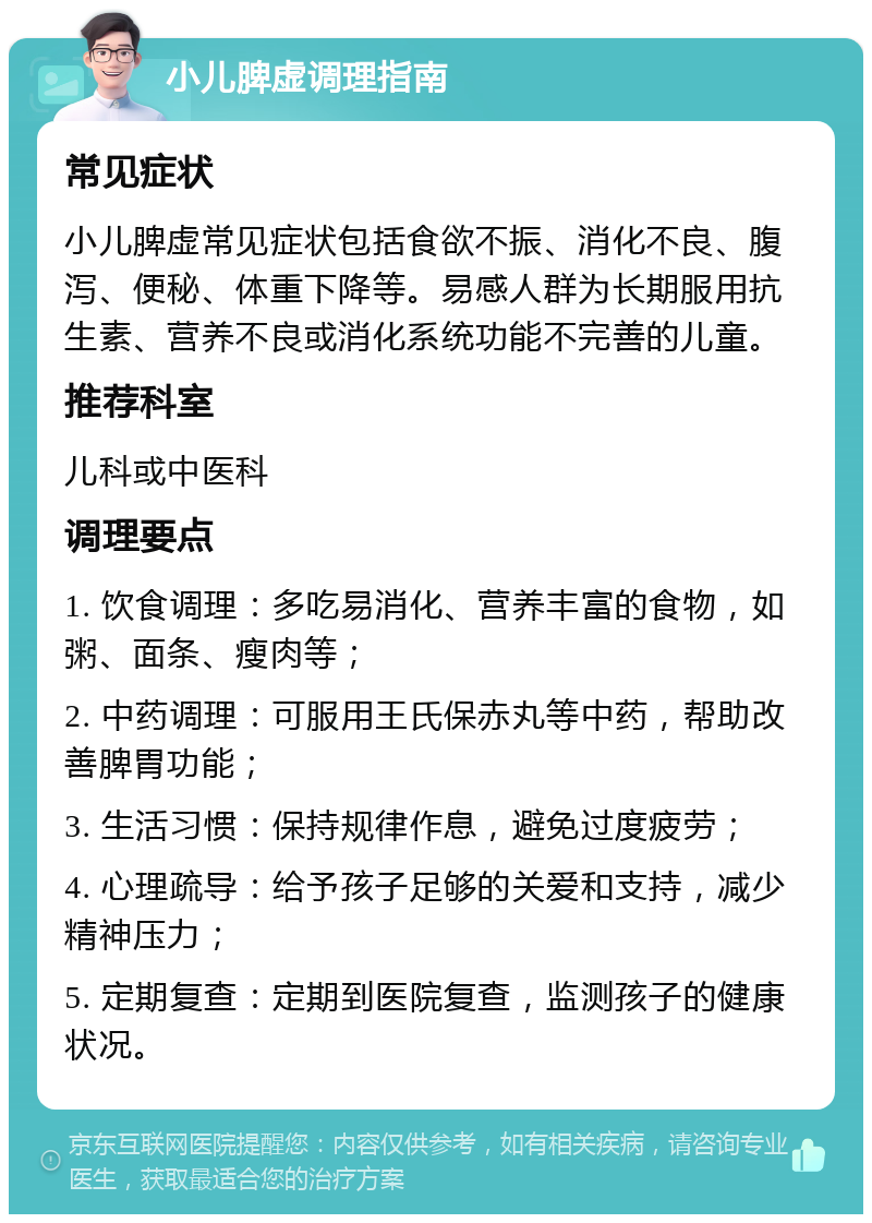 小儿脾虚调理指南 常见症状 小儿脾虚常见症状包括食欲不振、消化不良、腹泻、便秘、体重下降等。易感人群为长期服用抗生素、营养不良或消化系统功能不完善的儿童。 推荐科室 儿科或中医科 调理要点 1. 饮食调理：多吃易消化、营养丰富的食物，如粥、面条、瘦肉等； 2. 中药调理：可服用王氏保赤丸等中药，帮助改善脾胃功能； 3. 生活习惯：保持规律作息，避免过度疲劳； 4. 心理疏导：给予孩子足够的关爱和支持，减少精神压力； 5. 定期复查：定期到医院复查，监测孩子的健康状况。