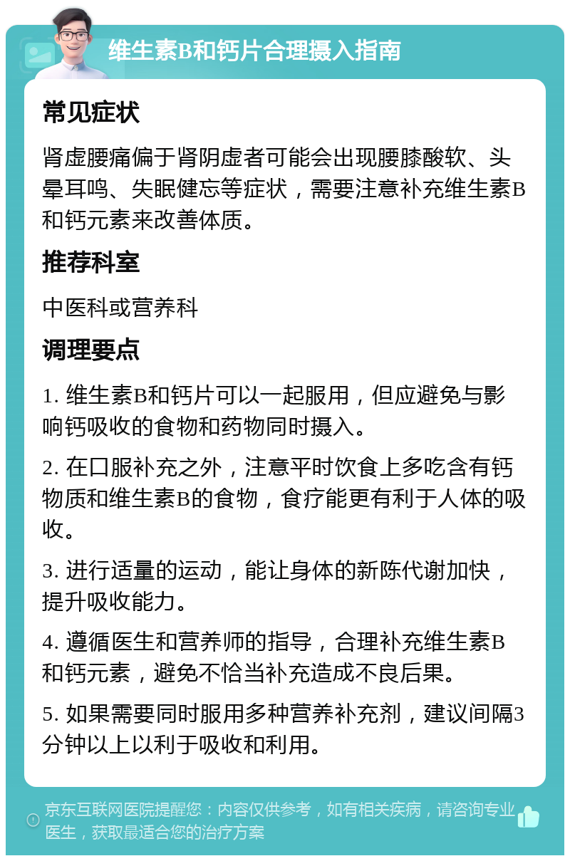 维生素B和钙片合理摄入指南 常见症状 肾虚腰痛偏于肾阴虚者可能会出现腰膝酸软、头晕耳鸣、失眠健忘等症状，需要注意补充维生素B和钙元素来改善体质。 推荐科室 中医科或营养科 调理要点 1. 维生素B和钙片可以一起服用，但应避免与影响钙吸收的食物和药物同时摄入。 2. 在口服补充之外，注意平时饮食上多吃含有钙物质和维生素B的食物，食疗能更有利于人体的吸收。 3. 进行适量的运动，能让身体的新陈代谢加快，提升吸收能力。 4. 遵循医生和营养师的指导，合理补充维生素B和钙元素，避免不恰当补充造成不良后果。 5. 如果需要同时服用多种营养补充剂，建议间隔3分钟以上以利于吸收和利用。