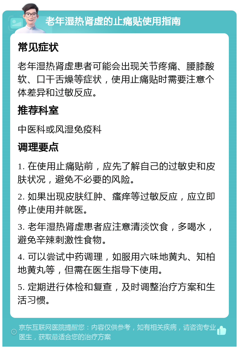 老年湿热肾虚的止痛贴使用指南 常见症状 老年湿热肾虚患者可能会出现关节疼痛、腰膝酸软、口干舌燥等症状，使用止痛贴时需要注意个体差异和过敏反应。 推荐科室 中医科或风湿免疫科 调理要点 1. 在使用止痛贴前，应先了解自己的过敏史和皮肤状况，避免不必要的风险。 2. 如果出现皮肤红肿、瘙痒等过敏反应，应立即停止使用并就医。 3. 老年湿热肾虚患者应注意清淡饮食，多喝水，避免辛辣刺激性食物。 4. 可以尝试中药调理，如服用六味地黄丸、知柏地黄丸等，但需在医生指导下使用。 5. 定期进行体检和复查，及时调整治疗方案和生活习惯。