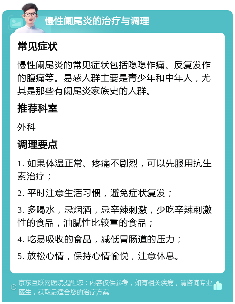 慢性阑尾炎的治疗与调理 常见症状 慢性阑尾炎的常见症状包括隐隐作痛、反复发作的腹痛等。易感人群主要是青少年和中年人，尤其是那些有阑尾炎家族史的人群。 推荐科室 外科 调理要点 1. 如果体温正常、疼痛不剧烈，可以先服用抗生素治疗； 2. 平时注意生活习惯，避免症状复发； 3. 多喝水，忌烟酒，忌辛辣刺激，少吃辛辣刺激性的食品，油腻性比较重的食品； 4. 吃易吸收的食品，减低胃肠道的压力； 5. 放松心情，保持心情愉悦，注意休息。