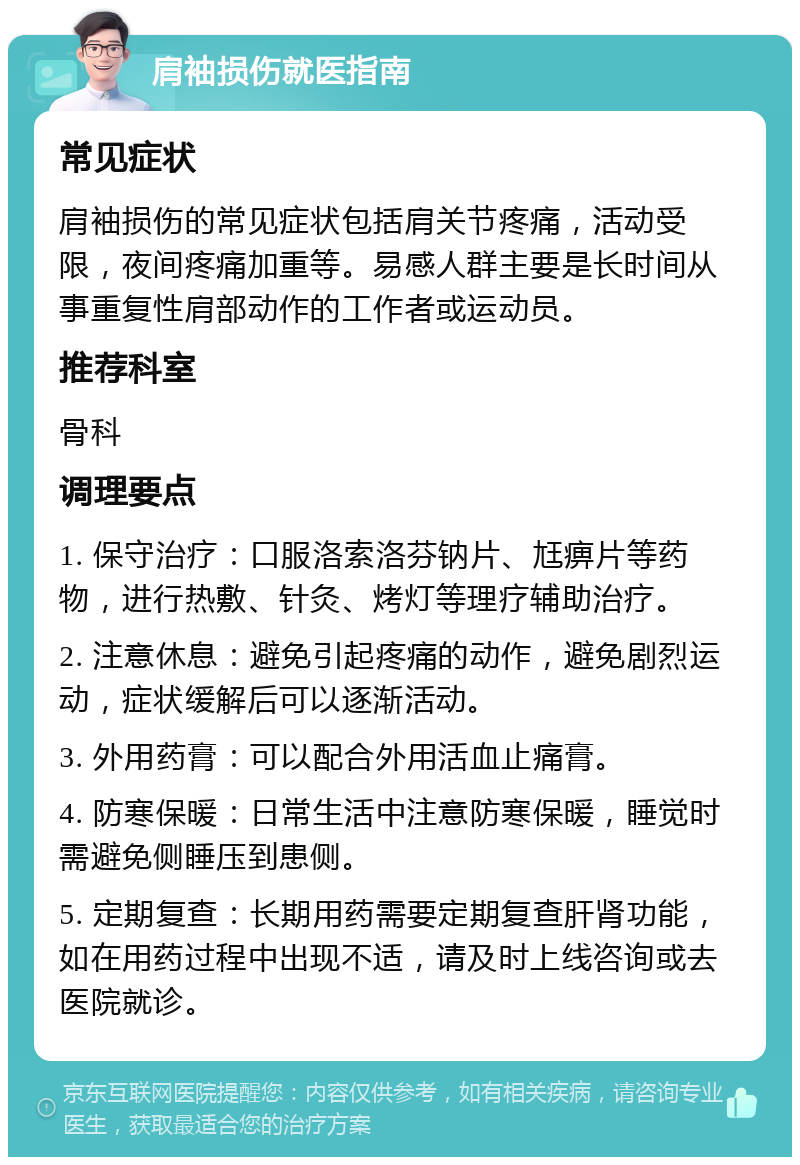 肩袖损伤就医指南 常见症状 肩袖损伤的常见症状包括肩关节疼痛，活动受限，夜间疼痛加重等。易感人群主要是长时间从事重复性肩部动作的工作者或运动员。 推荐科室 骨科 调理要点 1. 保守治疗：口服洛索洛芬钠片、尪痹片等药物，进行热敷、针灸、烤灯等理疗辅助治疗。 2. 注意休息：避免引起疼痛的动作，避免剧烈运动，症状缓解后可以逐渐活动。 3. 外用药膏：可以配合外用活血止痛膏。 4. 防寒保暖：日常生活中注意防寒保暖，睡觉时需避免侧睡压到患侧。 5. 定期复查：长期用药需要定期复查肝肾功能，如在用药过程中出现不适，请及时上线咨询或去医院就诊。