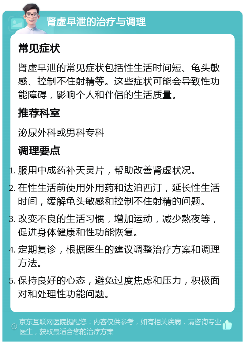 肾虚早泄的治疗与调理 常见症状 肾虚早泄的常见症状包括性生活时间短、龟头敏感、控制不住射精等。这些症状可能会导致性功能障碍，影响个人和伴侣的生活质量。 推荐科室 泌尿外科或男科专科 调理要点 服用中成药补天灵片，帮助改善肾虚状况。 在性生活前使用外用药和达泊西汀，延长性生活时间，缓解龟头敏感和控制不住射精的问题。 改变不良的生活习惯，增加运动，减少熬夜等，促进身体健康和性功能恢复。 定期复诊，根据医生的建议调整治疗方案和调理方法。 保持良好的心态，避免过度焦虑和压力，积极面对和处理性功能问题。