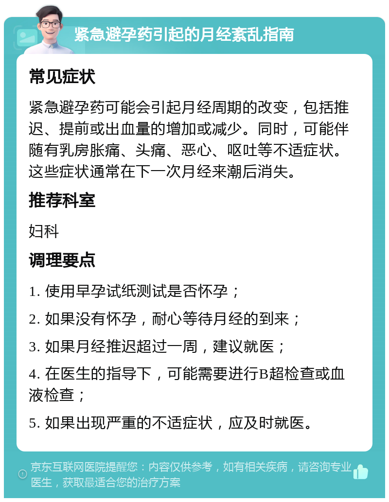 紧急避孕药引起的月经紊乱指南 常见症状 紧急避孕药可能会引起月经周期的改变，包括推迟、提前或出血量的增加或减少。同时，可能伴随有乳房胀痛、头痛、恶心、呕吐等不适症状。这些症状通常在下一次月经来潮后消失。 推荐科室 妇科 调理要点 1. 使用早孕试纸测试是否怀孕； 2. 如果没有怀孕，耐心等待月经的到来； 3. 如果月经推迟超过一周，建议就医； 4. 在医生的指导下，可能需要进行B超检查或血液检查； 5. 如果出现严重的不适症状，应及时就医。