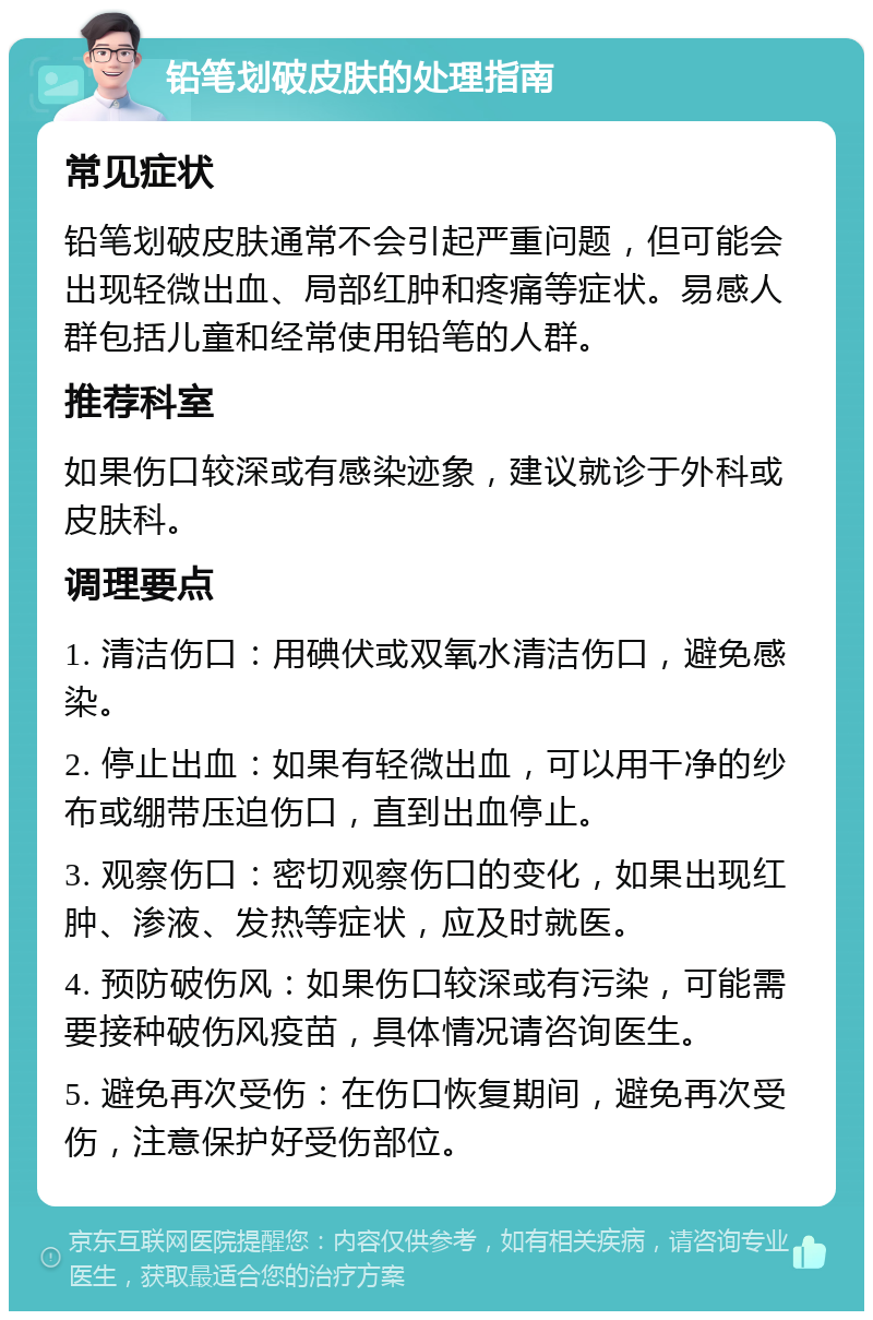 铅笔划破皮肤的处理指南 常见症状 铅笔划破皮肤通常不会引起严重问题，但可能会出现轻微出血、局部红肿和疼痛等症状。易感人群包括儿童和经常使用铅笔的人群。 推荐科室 如果伤口较深或有感染迹象，建议就诊于外科或皮肤科。 调理要点 1. 清洁伤口：用碘伏或双氧水清洁伤口，避免感染。 2. 停止出血：如果有轻微出血，可以用干净的纱布或绷带压迫伤口，直到出血停止。 3. 观察伤口：密切观察伤口的变化，如果出现红肿、渗液、发热等症状，应及时就医。 4. 预防破伤风：如果伤口较深或有污染，可能需要接种破伤风疫苗，具体情况请咨询医生。 5. 避免再次受伤：在伤口恢复期间，避免再次受伤，注意保护好受伤部位。