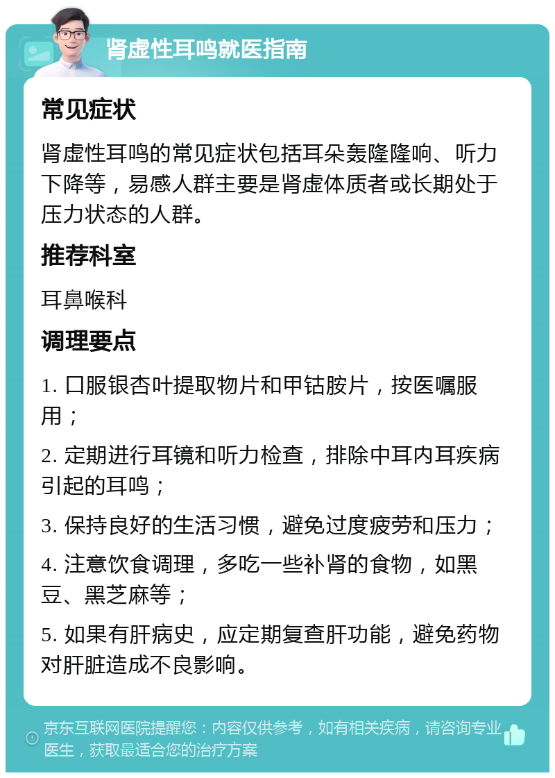 肾虚性耳鸣就医指南 常见症状 肾虚性耳鸣的常见症状包括耳朵轰隆隆响、听力下降等，易感人群主要是肾虚体质者或长期处于压力状态的人群。 推荐科室 耳鼻喉科 调理要点 1. 口服银杏叶提取物片和甲钴胺片，按医嘱服用； 2. 定期进行耳镜和听力检查，排除中耳内耳疾病引起的耳鸣； 3. 保持良好的生活习惯，避免过度疲劳和压力； 4. 注意饮食调理，多吃一些补肾的食物，如黑豆、黑芝麻等； 5. 如果有肝病史，应定期复查肝功能，避免药物对肝脏造成不良影响。