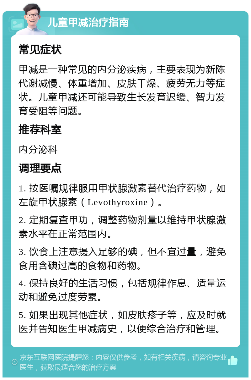 儿童甲减治疗指南 常见症状 甲减是一种常见的内分泌疾病，主要表现为新陈代谢减慢、体重增加、皮肤干燥、疲劳无力等症状。儿童甲减还可能导致生长发育迟缓、智力发育受阻等问题。 推荐科室 内分泌科 调理要点 1. 按医嘱规律服用甲状腺激素替代治疗药物，如左旋甲状腺素（Levothyroxine）。 2. 定期复查甲功，调整药物剂量以维持甲状腺激素水平在正常范围内。 3. 饮食上注意摄入足够的碘，但不宜过量，避免食用含碘过高的食物和药物。 4. 保持良好的生活习惯，包括规律作息、适量运动和避免过度劳累。 5. 如果出现其他症状，如皮肤疹子等，应及时就医并告知医生甲减病史，以便综合治疗和管理。