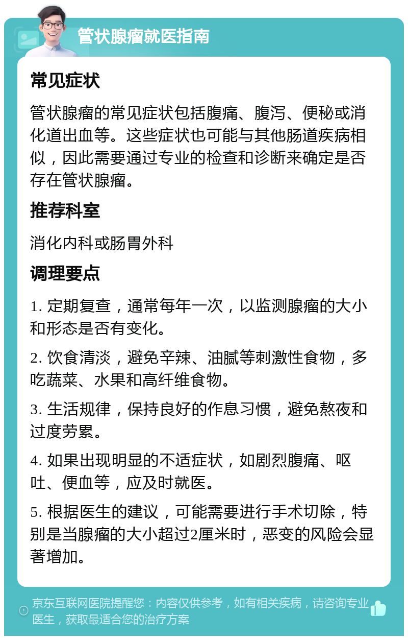 管状腺瘤就医指南 常见症状 管状腺瘤的常见症状包括腹痛、腹泻、便秘或消化道出血等。这些症状也可能与其他肠道疾病相似，因此需要通过专业的检查和诊断来确定是否存在管状腺瘤。 推荐科室 消化内科或肠胃外科 调理要点 1. 定期复查，通常每年一次，以监测腺瘤的大小和形态是否有变化。 2. 饮食清淡，避免辛辣、油腻等刺激性食物，多吃蔬菜、水果和高纤维食物。 3. 生活规律，保持良好的作息习惯，避免熬夜和过度劳累。 4. 如果出现明显的不适症状，如剧烈腹痛、呕吐、便血等，应及时就医。 5. 根据医生的建议，可能需要进行手术切除，特别是当腺瘤的大小超过2厘米时，恶变的风险会显著增加。