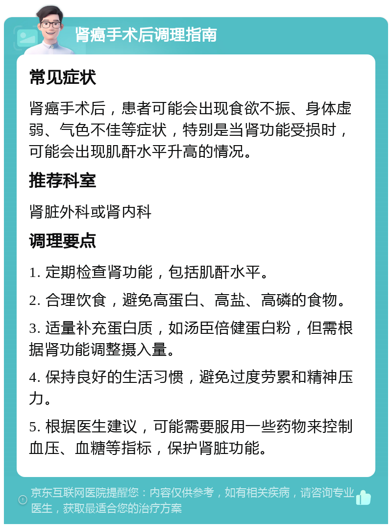 肾癌手术后调理指南 常见症状 肾癌手术后，患者可能会出现食欲不振、身体虚弱、气色不佳等症状，特别是当肾功能受损时，可能会出现肌酐水平升高的情况。 推荐科室 肾脏外科或肾内科 调理要点 1. 定期检查肾功能，包括肌酐水平。 2. 合理饮食，避免高蛋白、高盐、高磷的食物。 3. 适量补充蛋白质，如汤臣倍健蛋白粉，但需根据肾功能调整摄入量。 4. 保持良好的生活习惯，避免过度劳累和精神压力。 5. 根据医生建议，可能需要服用一些药物来控制血压、血糖等指标，保护肾脏功能。