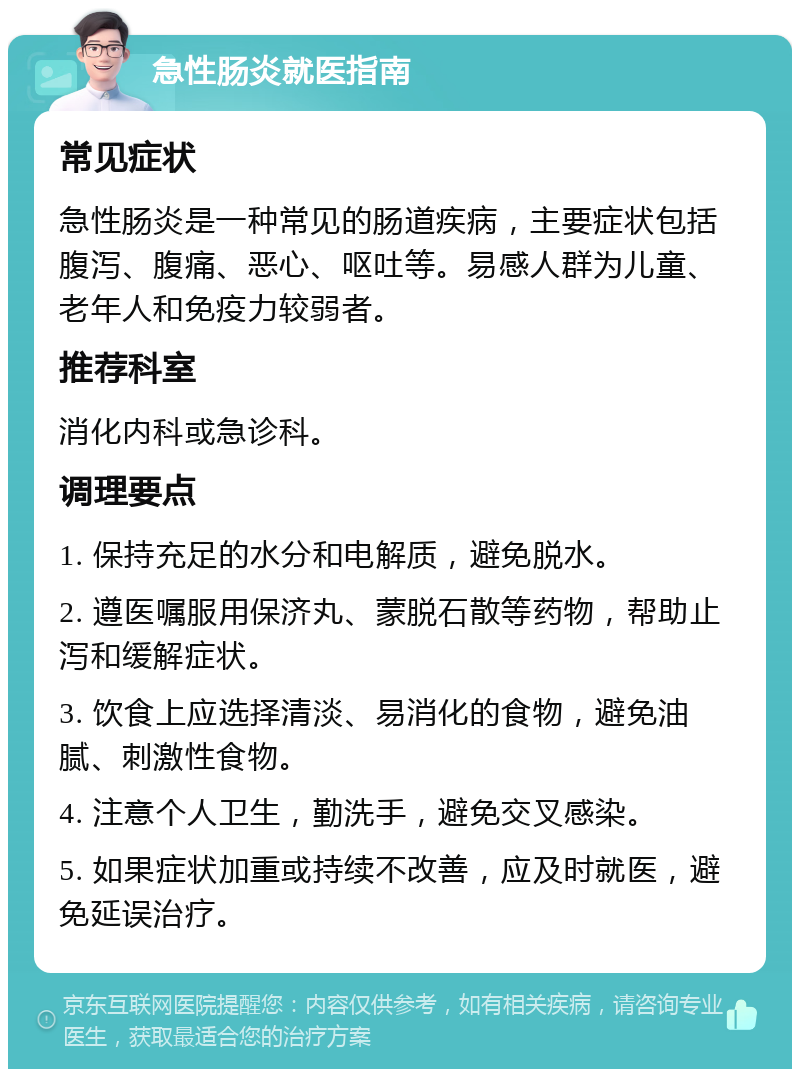 急性肠炎就医指南 常见症状 急性肠炎是一种常见的肠道疾病，主要症状包括腹泻、腹痛、恶心、呕吐等。易感人群为儿童、老年人和免疫力较弱者。 推荐科室 消化内科或急诊科。 调理要点 1. 保持充足的水分和电解质，避免脱水。 2. 遵医嘱服用保济丸、蒙脱石散等药物，帮助止泻和缓解症状。 3. 饮食上应选择清淡、易消化的食物，避免油腻、刺激性食物。 4. 注意个人卫生，勤洗手，避免交叉感染。 5. 如果症状加重或持续不改善，应及时就医，避免延误治疗。