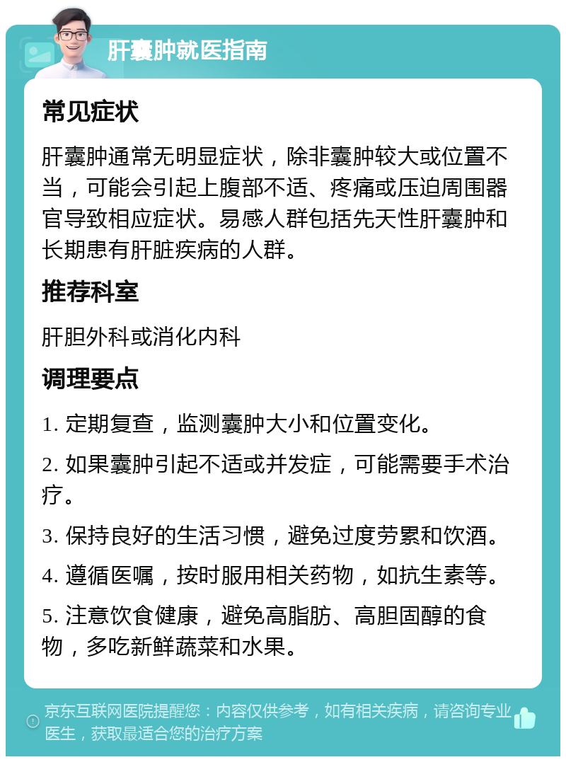 肝囊肿就医指南 常见症状 肝囊肿通常无明显症状，除非囊肿较大或位置不当，可能会引起上腹部不适、疼痛或压迫周围器官导致相应症状。易感人群包括先天性肝囊肿和长期患有肝脏疾病的人群。 推荐科室 肝胆外科或消化内科 调理要点 1. 定期复查，监测囊肿大小和位置变化。 2. 如果囊肿引起不适或并发症，可能需要手术治疗。 3. 保持良好的生活习惯，避免过度劳累和饮酒。 4. 遵循医嘱，按时服用相关药物，如抗生素等。 5. 注意饮食健康，避免高脂肪、高胆固醇的食物，多吃新鲜蔬菜和水果。